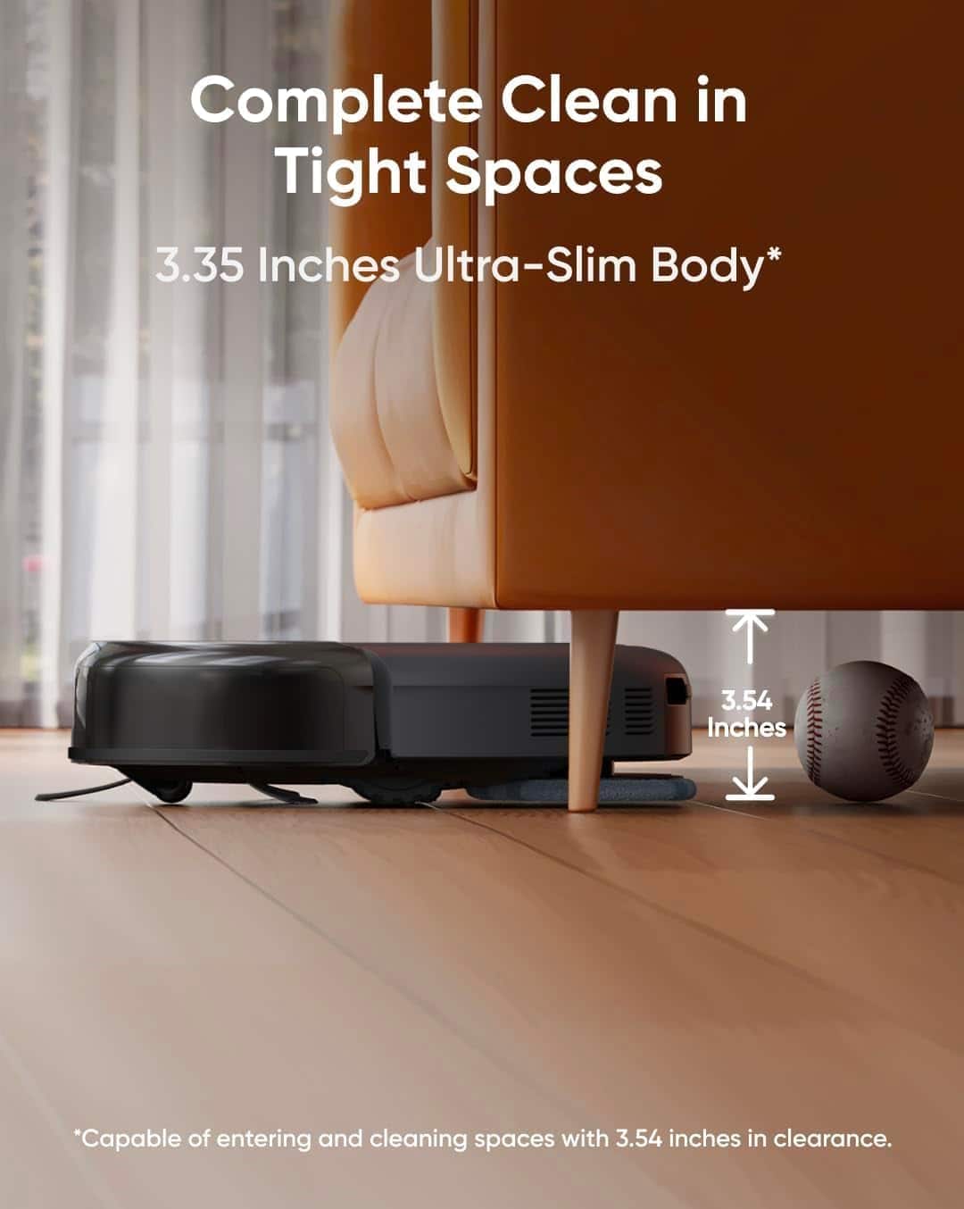 Complete Clean in Tight Spaces
3.35 Inches Ultra-Slim Body*
3.54 Inches
*Capable of entering and cleaning spaces with 3.54 inches in clearance.