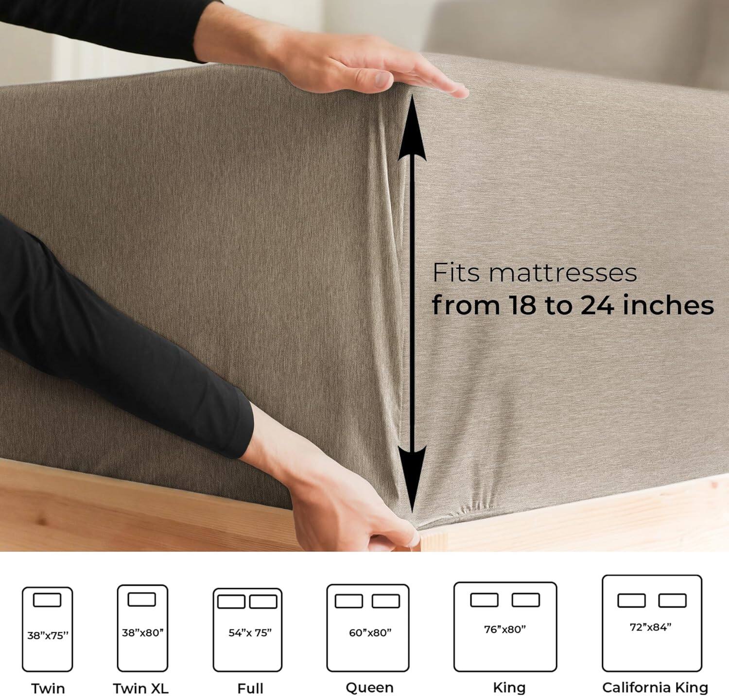 Fits mattresses from 18 to 24 inches

38"x75" Twin  
38"x80" Twin XL  
54"x75" Full  
60"x80" Queen  
76"x80" King  
72"x84" California King