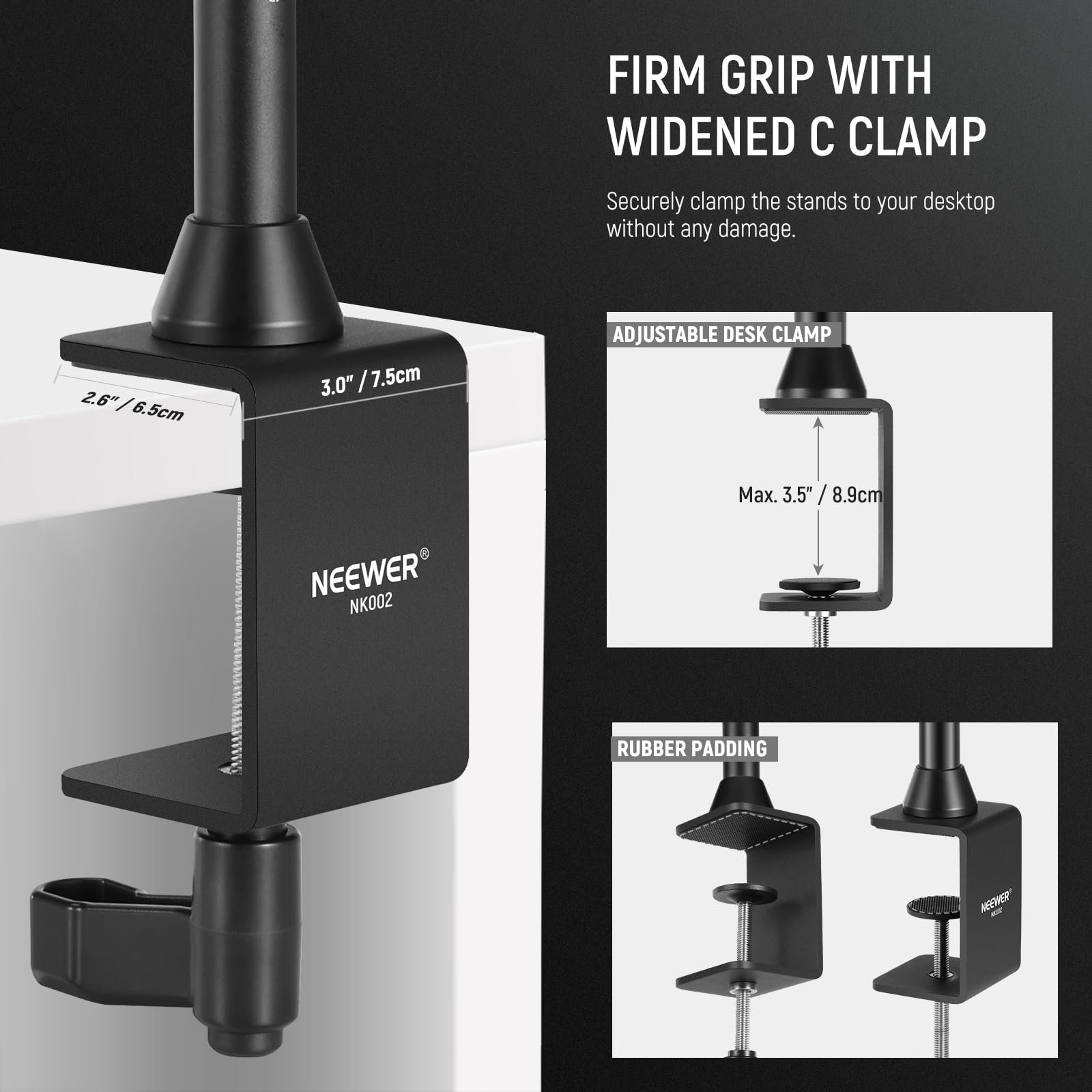 FIRM GRIP WITH WIDENED C CLAMP  
Securely clamp the stands to your desktop without any damage.  

2.6" / 6.5cm  
3.0" / 7.5cm  

ADJUSTABLE DESK CLAMP  
Max. 3.5" / 8.9cm  

RUBBER PADDING  

NEEWER NK002