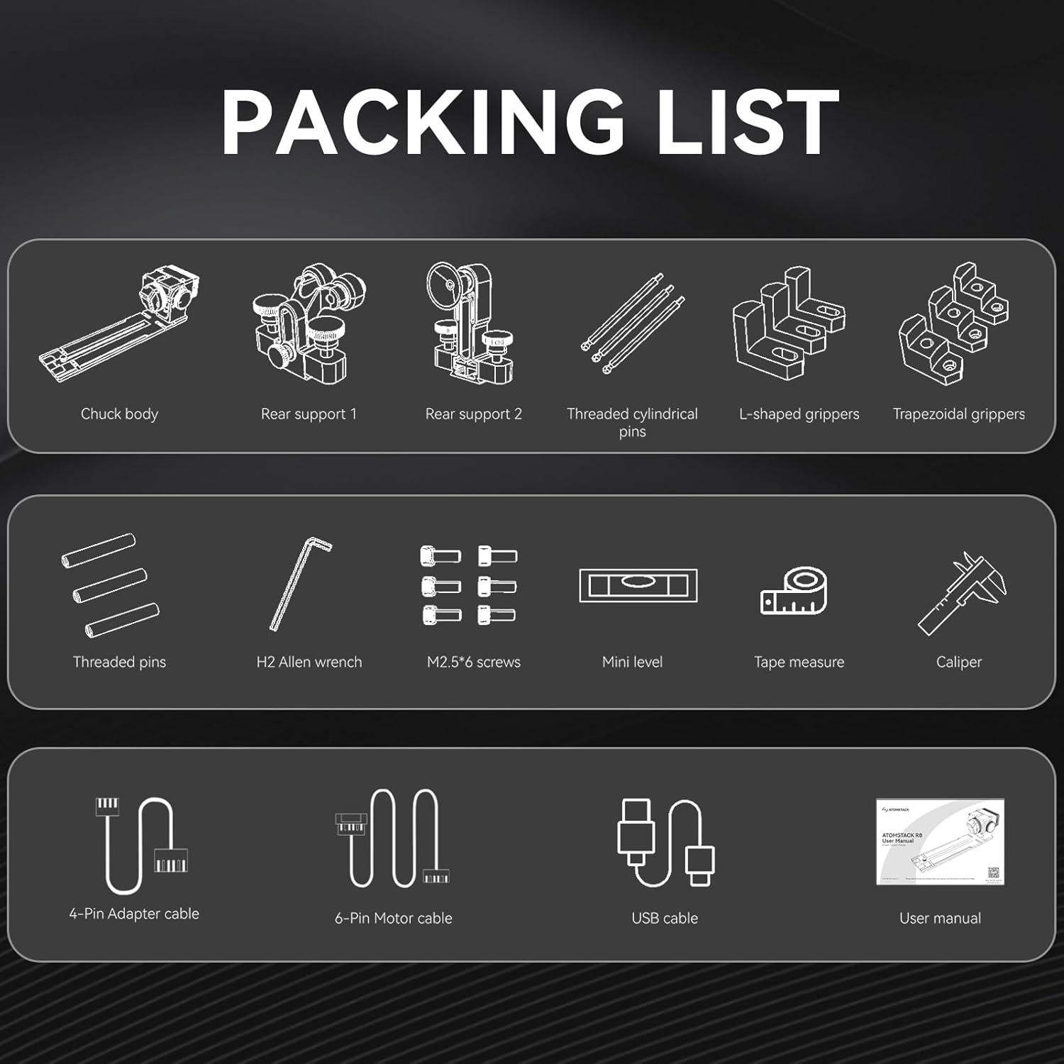 PACKING LIST

- Chuck body
- Rear support 1
- Rear support 2
- Threaded cylindrical pins
- L-shaped grippers
- Trapezoidal grippers
- Threaded pins
- H2 Allen wrench
- M2.5/6 screws
- Mini level
- Tape measure
- Caliper
- 4-Pin Adapter cable
- 6-Pin Motor cable
- USB cable
- User manual