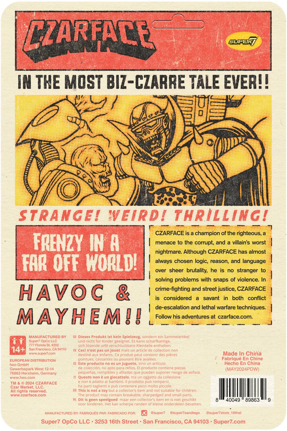 CZARFACE: In the most biz-zarre tale ever!! Strange! Weird! Thrilling! CZARFACE is a champion of the righteous, a menace to the corrupt, and a villain's worst nightmare. Although CZARFACE has almost always chosen logic, reason, and language over sheer brutality, he is no stranger to solving problems with snap violence. Crime-fighting and street justice, CZARFACE is considered a savant in both conflict de-escalation and lethal warfare techniques. Frenzy in a far-off world! Havoc & mayhem!! Follow his adventures at czarface.com.

Manufactured by: Super7 OpCo LLC, 3253 16th St., San Francisco, CA 94103 - Super7.com
European Distribution: GmbH Gewerbepark West 12-14, 76863 Herxheim, Germany - www.heo.com
CZARFACE Market, LLC. All rights reserved. www.czarface.com

Dieses Produkt ist kein Spielzeug, sondern ein Sammelartikel, nicht für Kinder geeignet. Kann scharfkantige, losende, verschluckbare Kleinteile enthalten.
Ce n'est pas un jouet, mais un article de collection, destiné aux adultes. Ce produit peut contenir des pièces pointues, cassantes pouvant être ingérées.
Este no es un juguete, sino un artículo de colección, no apto para niños. El producto puede contener piezas puntiagudas o pequeñas que pueden ser ingeridas.
Questo non è un giocattolo, ma un articolo di collezione, non adatto ai bambini. Il prodotto può contenere piccoli oggetti pericolosi.
Het is geen speelgoed, maar een verzamelobject, niet geschikt voor kinderen. Dit product bevat scherpe randen en kleine onderdelen.
This product may contain breakable, small parts. Not suitable for children.

Made in China - Hecho en China (MAY2024PDW)

14+