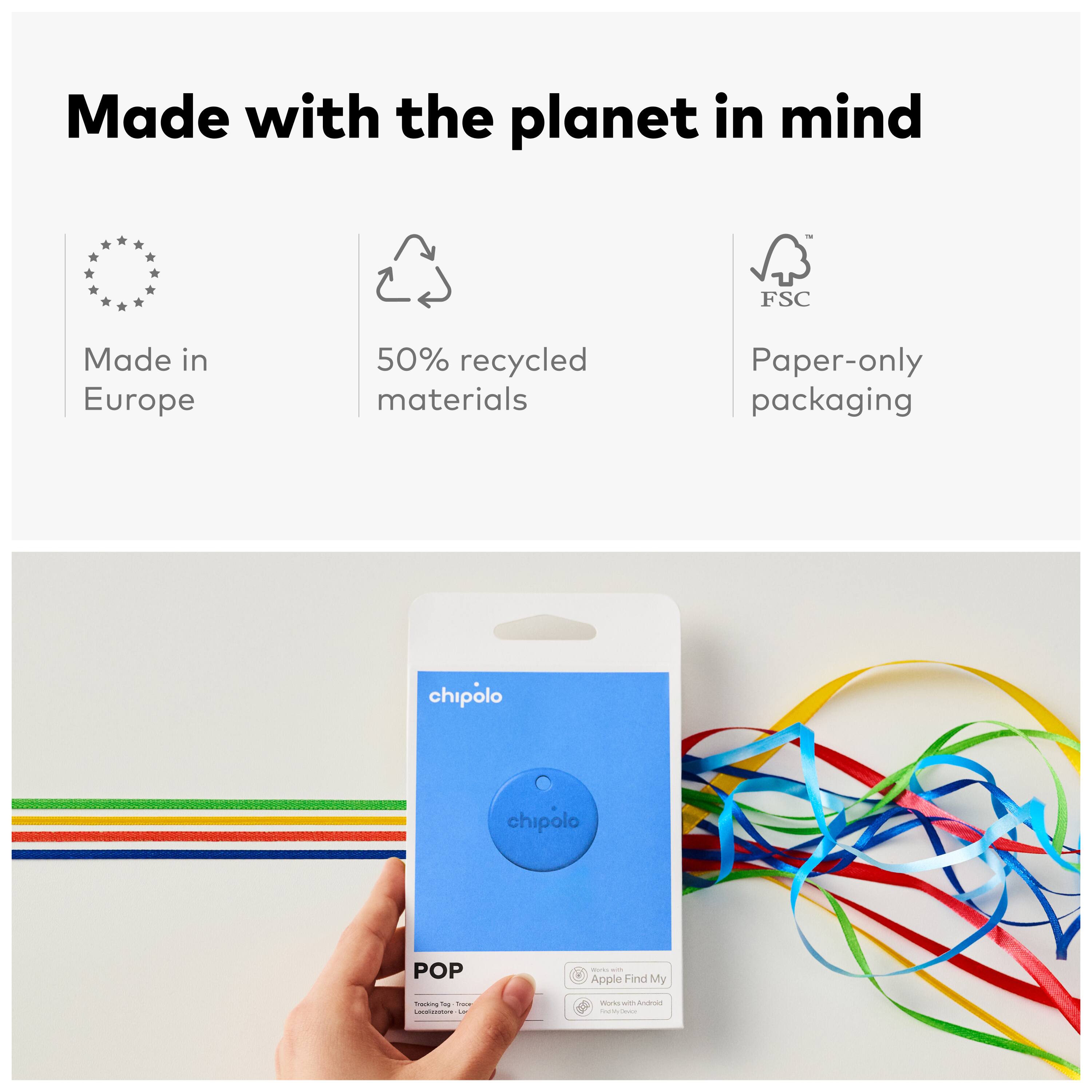 Made with the planet in mind  
FSC  
Made in Europe  
50% recycled materials  
Paper-only packaging  

chipolo  
POP  
- Apple Find My  
- Works with Android