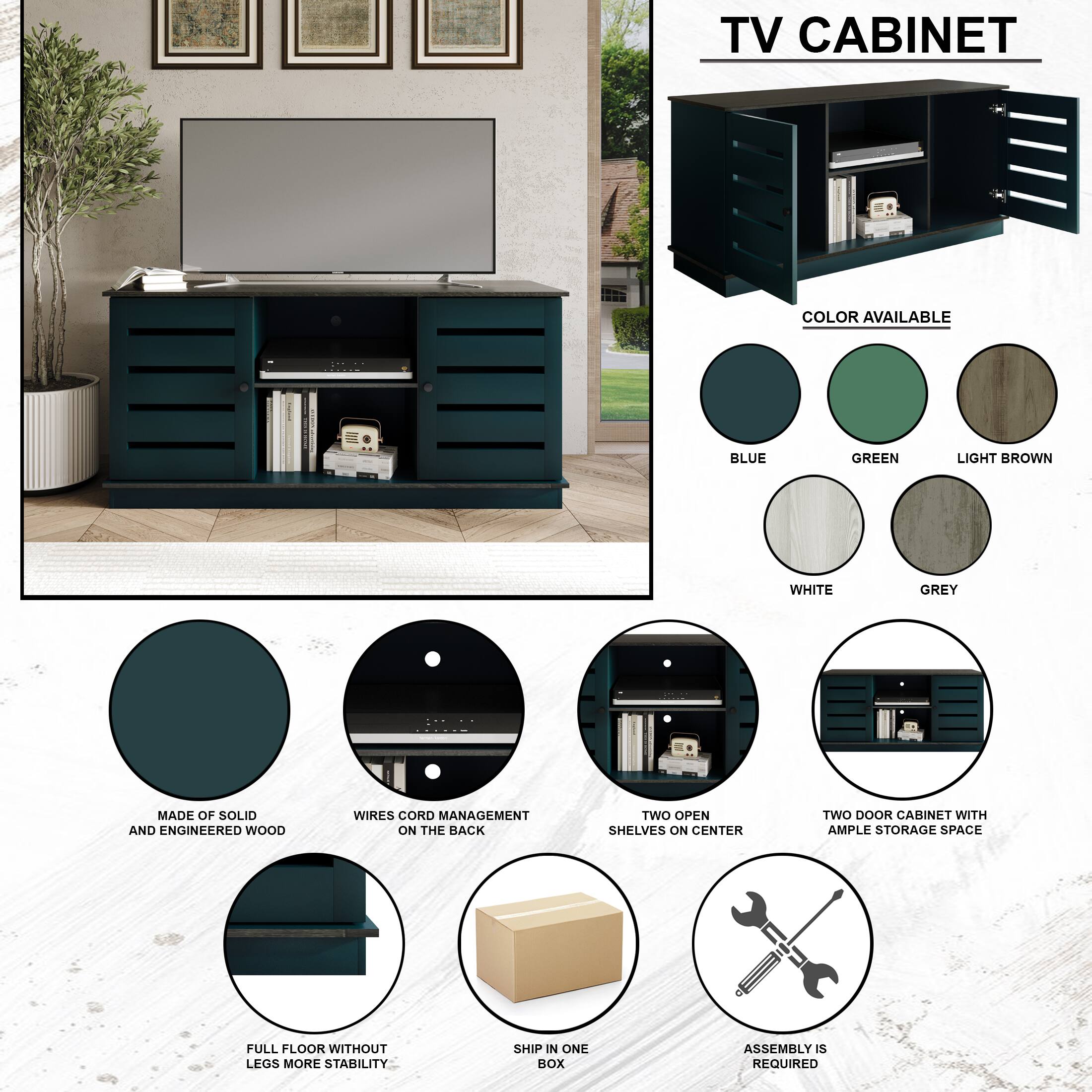 TV CABINET
COLOR AVAILABLE
BLUE
GREEN
LIGHT BROWN
WHITE
GREY
MADE OF SOLID AND ENGINEERED WOOD
WIRES CORD MANAGEMENT ON THE BACK
TWO OPEN SHELVES ON CENTER
TWO DOOR CABINET WITH AMPLE STORAGE SPACE
FULL FLOOR WITHOUT LEGS MORE STABILITY
SHIP IN ONE BOX
ASSEMBLY IS REQUIRED