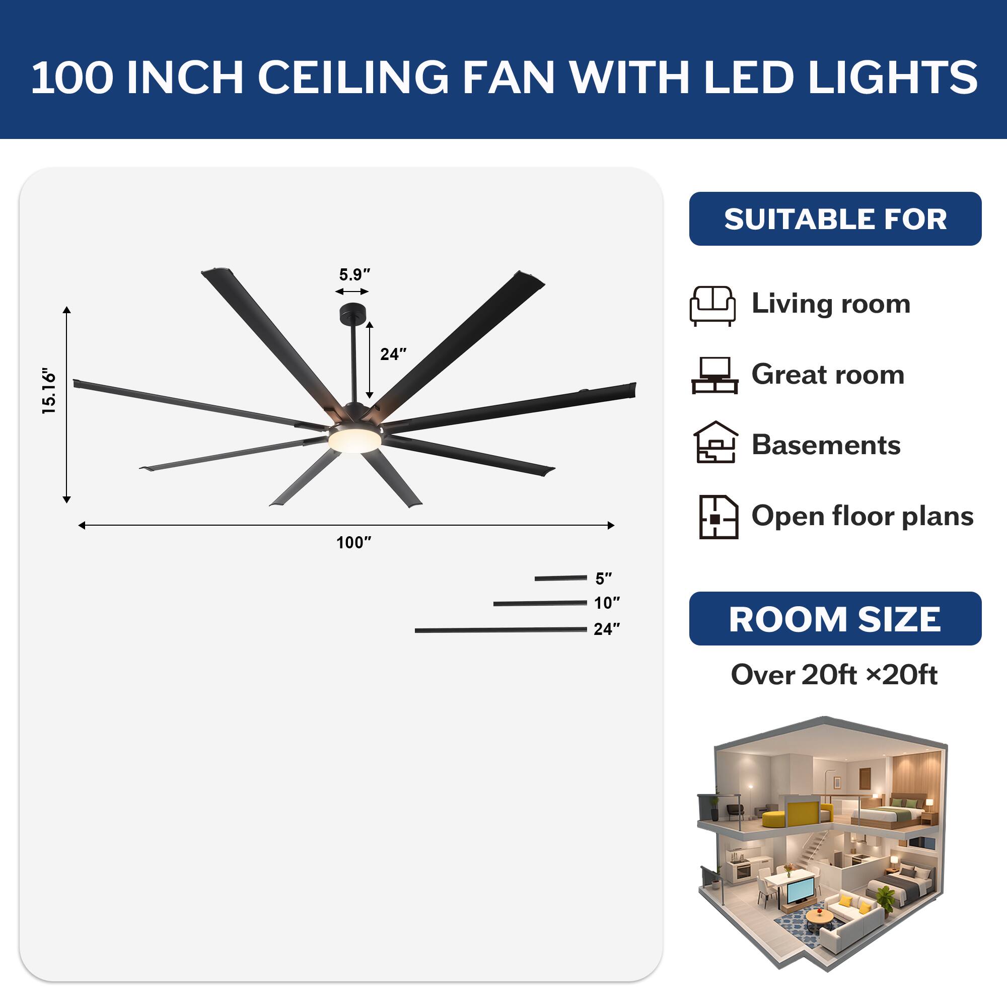 100 INCH CEILING FAN WITH LED LIGHTS

SUITABLE FOR
- Living room
- Great room
- Basements
- Open floor plans

ROOM SIZE
Over 20ft x20ft