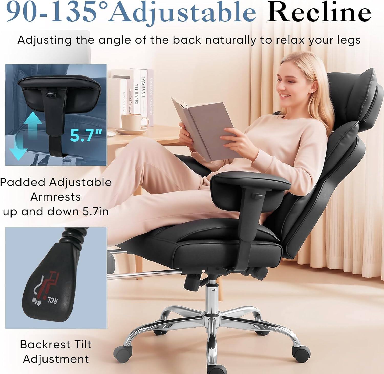 90-135° Adjustable Recline  
Adjusting the angle of the back naturally to relax your legs  

5.7" Padded Adjustable Armrests up and down 5.7in  

Backrest Tilt Adjustment