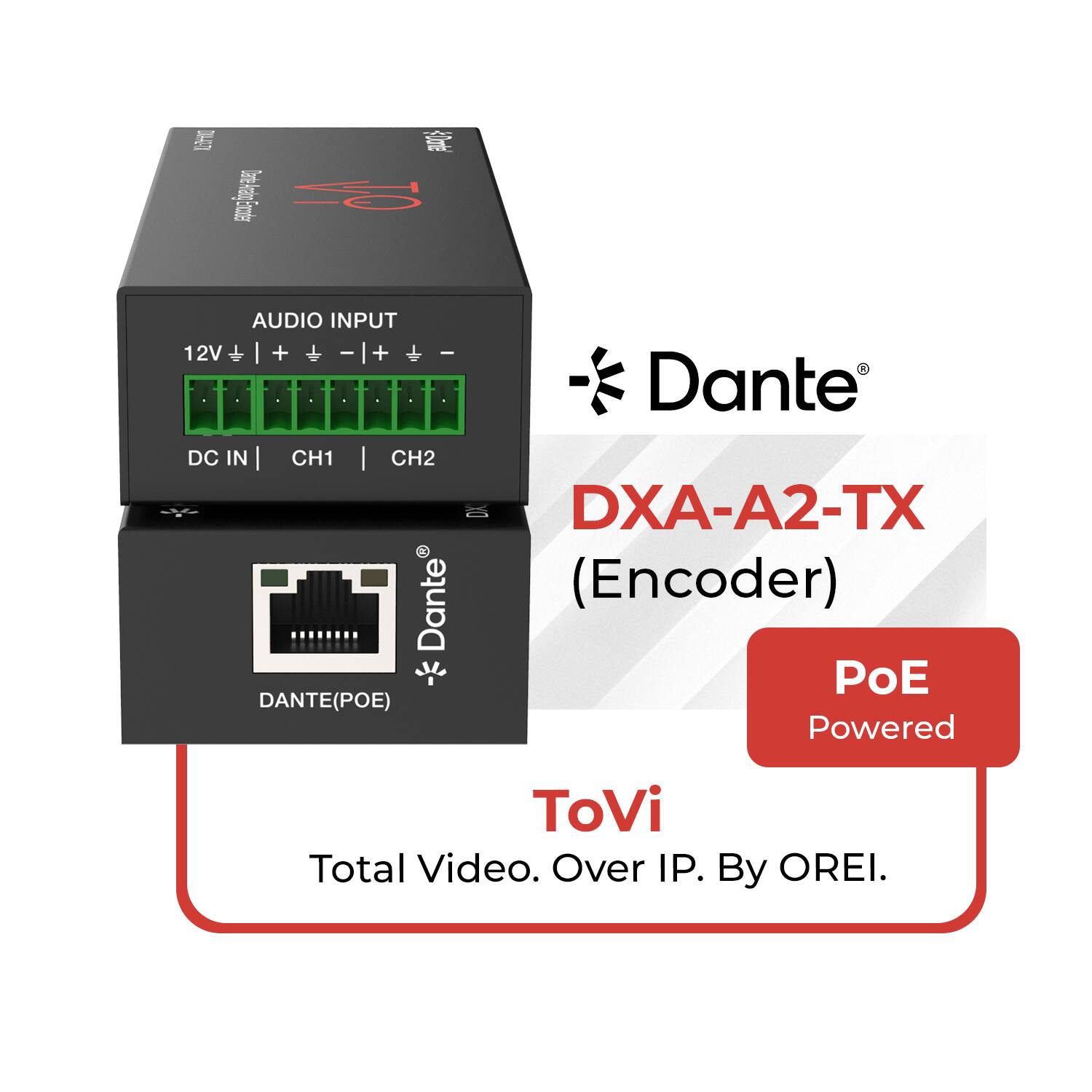Dante® DXA-A2-TX (Encoder)  
AUDIO INPUT  
12V + | + | - | + | - | -  
DC IN | CH1 | CH2  
DANTE(POE)  
PoE Powered  
ToVi  
Total Video. Over IP. By OREL.