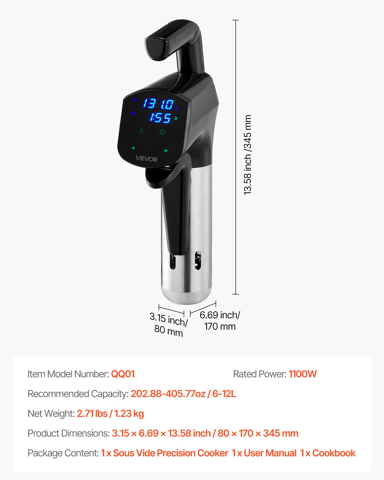 CUR 13 10 F  
CUR 1:55  
VEVOR  

mm /345 inch 13.58  
3.15 6.69 inch/ inch/ 170 mm 80 mm  

Item Model Number: QQ01  
Rated Power: 1100W  
Recommended Capacity: 202.88-405.77oz/6-12L  
Net Weight: 2.71 lbs 1.23 kg  
Product Dimensions: 3.15 X 6.69 X 13.58 inch / 80 x 170 X 345 mm  
Package Content: 1x Sous Vide Precision Cooker 1x User Manual 1x Cookbook