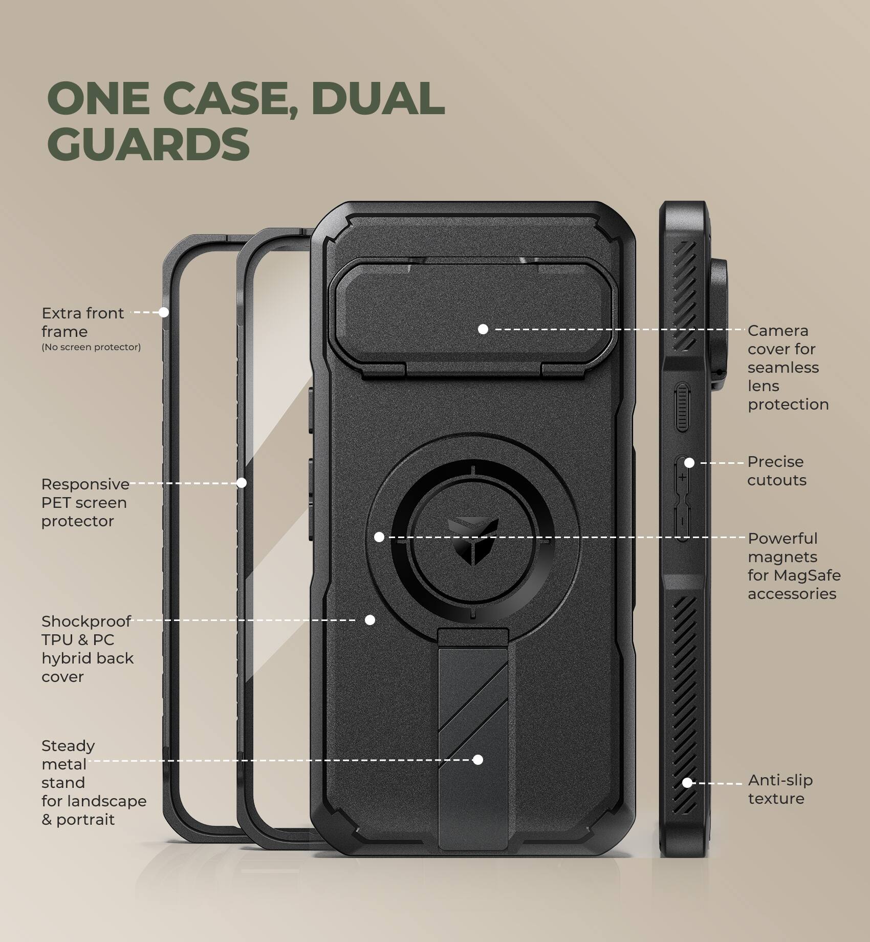 ONE CASE, DUAL GUARDS

- Extra front frame (No screen protector)
- Responsive PET screen protector
- Shockproof TPU & PC hybrid back cover
- Steady metal stand for landscape & portrait
- Camera cover for seamless lens protection
- Precise cutouts
- Powerful magnets for MagSafe accessories
- Anti-slip texture