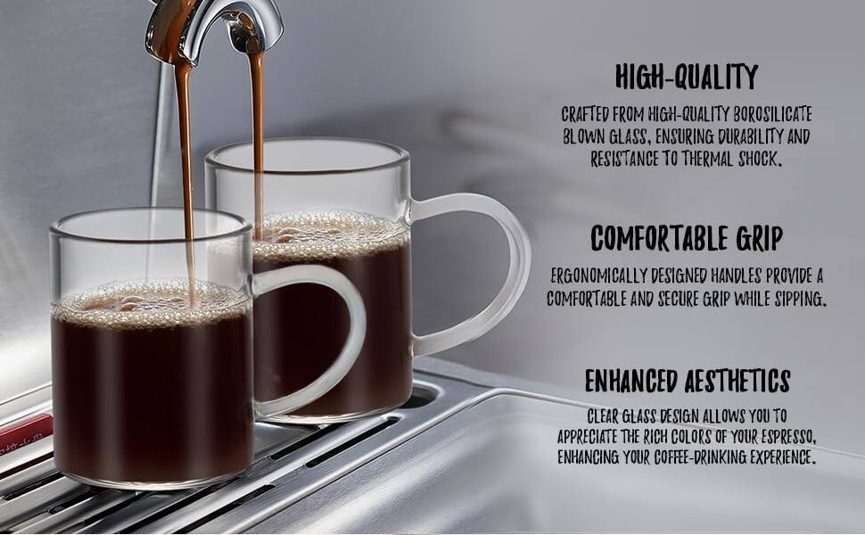 HIGH-QUALITY  
CRAFTED FROM HIGH-QUALITY BOROSILICATE BLOWN GLASS, ENSURING DURABILITY AND RESISTANCE TO THERMAL SHOCK.

COMFORTABLE GRIP  
ERGONOMICALLY DESIGNED HANDLES PROVIDE A COMFORTABLE AND SECURE GRIP WHILE SIPPING.

ENHANCED AESTHETICS  
CLEAR GLASS DESIGN ALLOWS YOU TO APPRECIATE THE RICH COLORS OF YOUR ESPRESSO, ENHANCING YOUR COFFEE-DRINKING EXPERIENCE.