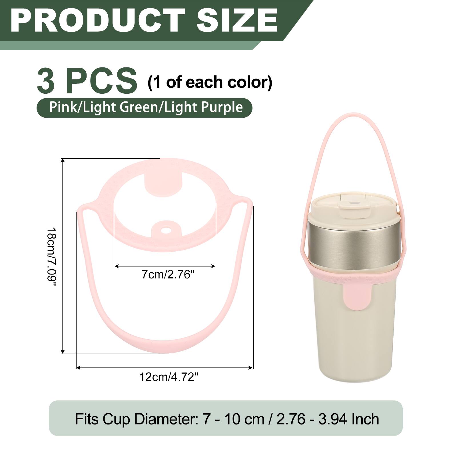 PRODUCT SIZE

3 PCS (1 of each color) Pink/Light Green/Light Purple

18cm/7.09" .60 7cm/2.76" 12cm/4.72"

Fits Cup Diameter: 7 - 10 cm / 2.76 - 3.94 cm