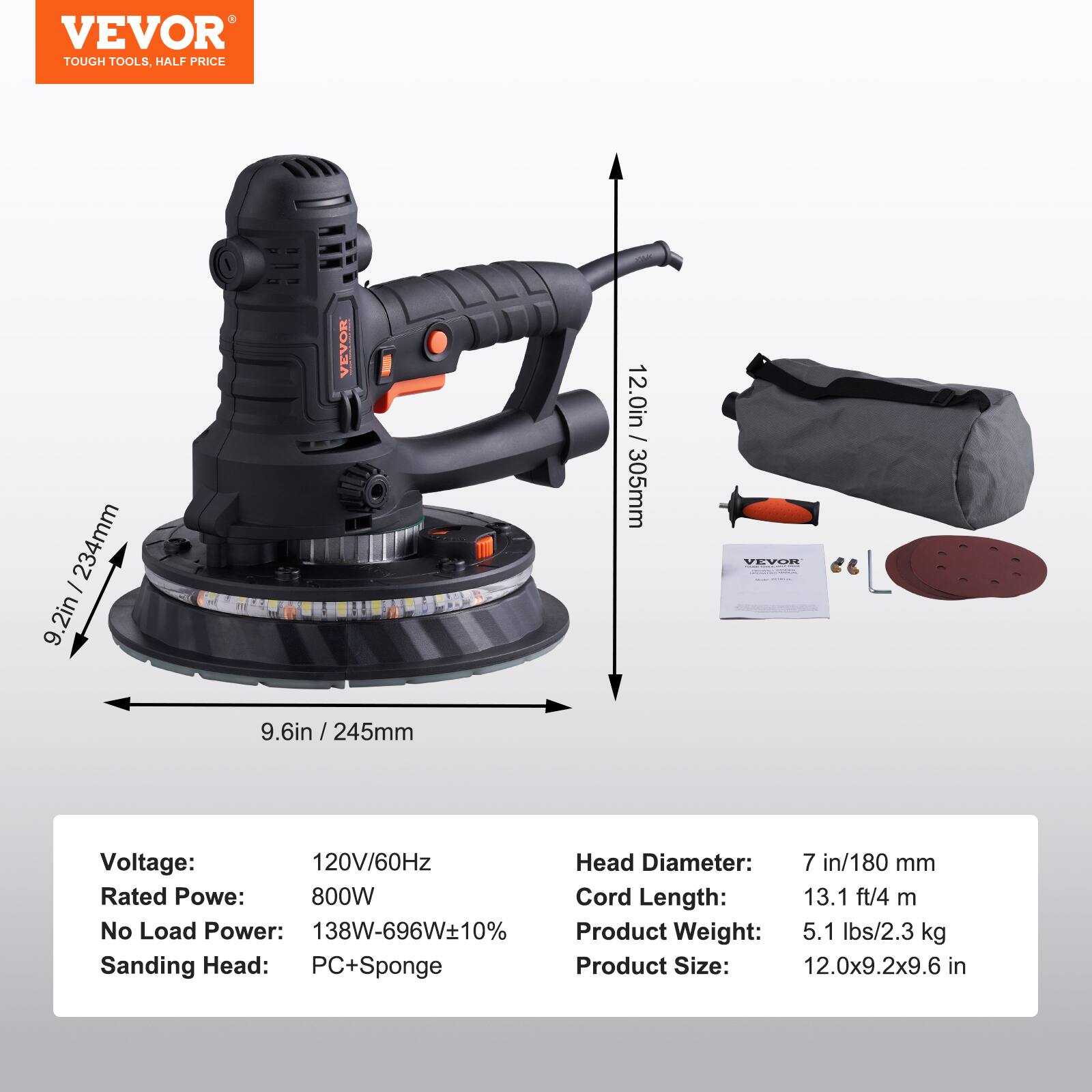 VEVOR TOUGH TOOLS, HALF PRICE

234mm 2in
VEVOR
-
12.0in / 305mm
VEVOR
9.6in / 245mm

Voltage: 120V/60Hz
Rated Power: 800W
No Load Power: 138W-696W±10%
Sanding Head: PC+Sponge
Cord Length: 13.1 ft/4 m
Product Weight: 5.1 lbs/2.3 kg
Product Size: 12.0x9.2x9.6 in

Head Diameter: 7 in/180 mm