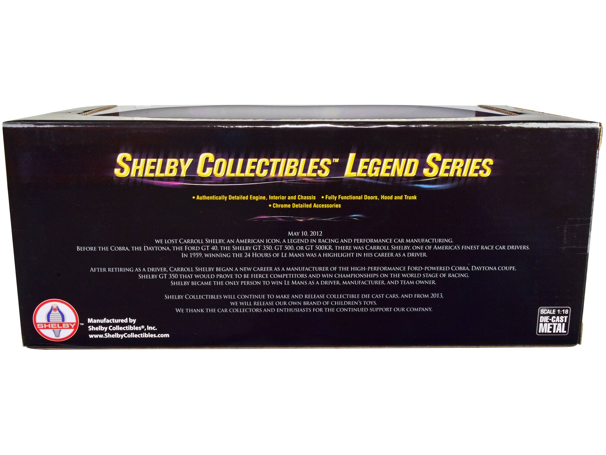 SHELBY COLLECTIBLES LEGEND SERIES

Authentically Detailed Engine, Interior and Chassis  
Fully Functional Doors, Hood and Trunk  
Chrome Detailed Accessories

MAY 10, 2012  
WE LOST CARROLL SHELBY. AN AMERICAN ICON. A LEGEND IN RACING AND PERFORMANCE CAR MANUFACTURING. BEFORE THE COBRA, THE DAYTONA, THE FORD GT 40, THE SHELBY GT 350, GT 500, OR GT 500KR. THERE WAS CARROLL SHELBY. ONE OF AMERICA'S FINEST RACE CAR DRIVERS. IN 1959. WINNING THE 24 HOURS OF LE MANS WAS A HIGHLIGHT IN HIS CAREER AS A DRIVER.

AFTER RETIRING AS A DRIVER, CARROLL SHELBY BEGAN A NEW CAREER AS A MANUFACTURER OF THE HIGH-PERFORMANCE FORD-POWERED COBRA, DAYTONA COUPE, SHELBY GT 350 THAT WOULD PROVE TO BE FIERCE COMPETITORS AND WIN CHAMPIONSHIPS ON THE WORLD STAGE OF RACING.