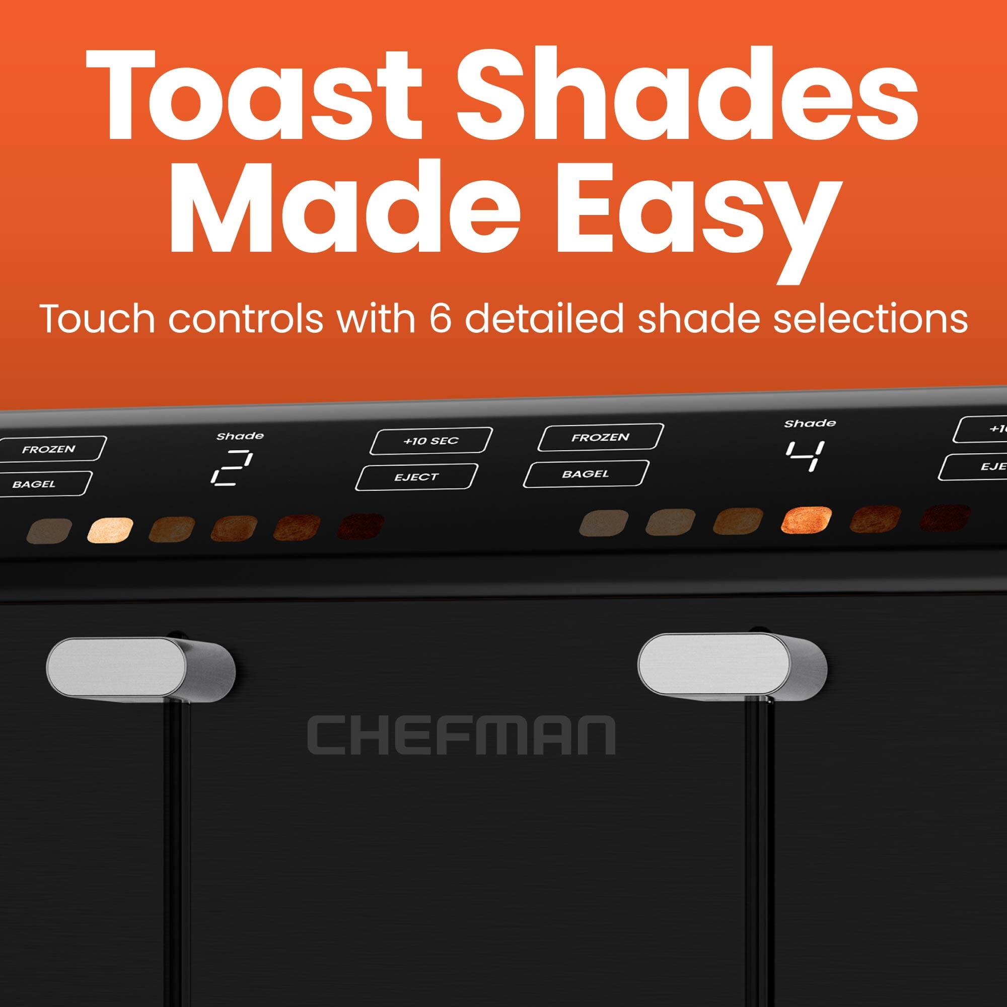 Toast Shades Made Easy

Touch controls with 6 detailed shade selections

FROZEN BAGEL Shade 2 +10 SEC EJECT

FROZEN BAGEL Shade 4 +10 SEC EJECT

CHEFMAN