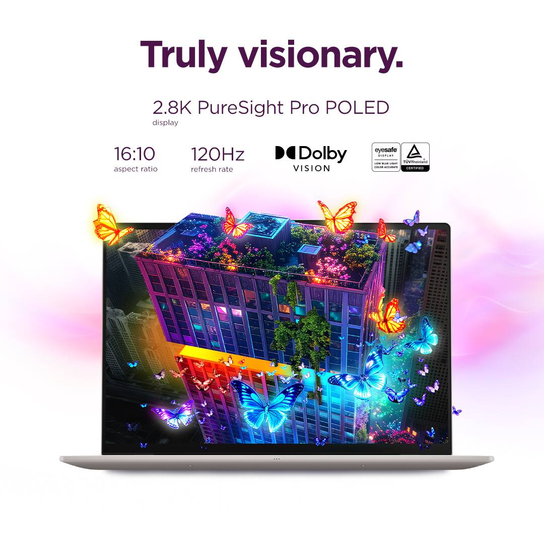 Truly visionary.  
2.8K PureSight Pro POLED display  
16:10 aspect ratio  
120Hz refresh rate  
Dolby VISION  
eyesafe  
TÜV Rheinland Low Blue Light Certified