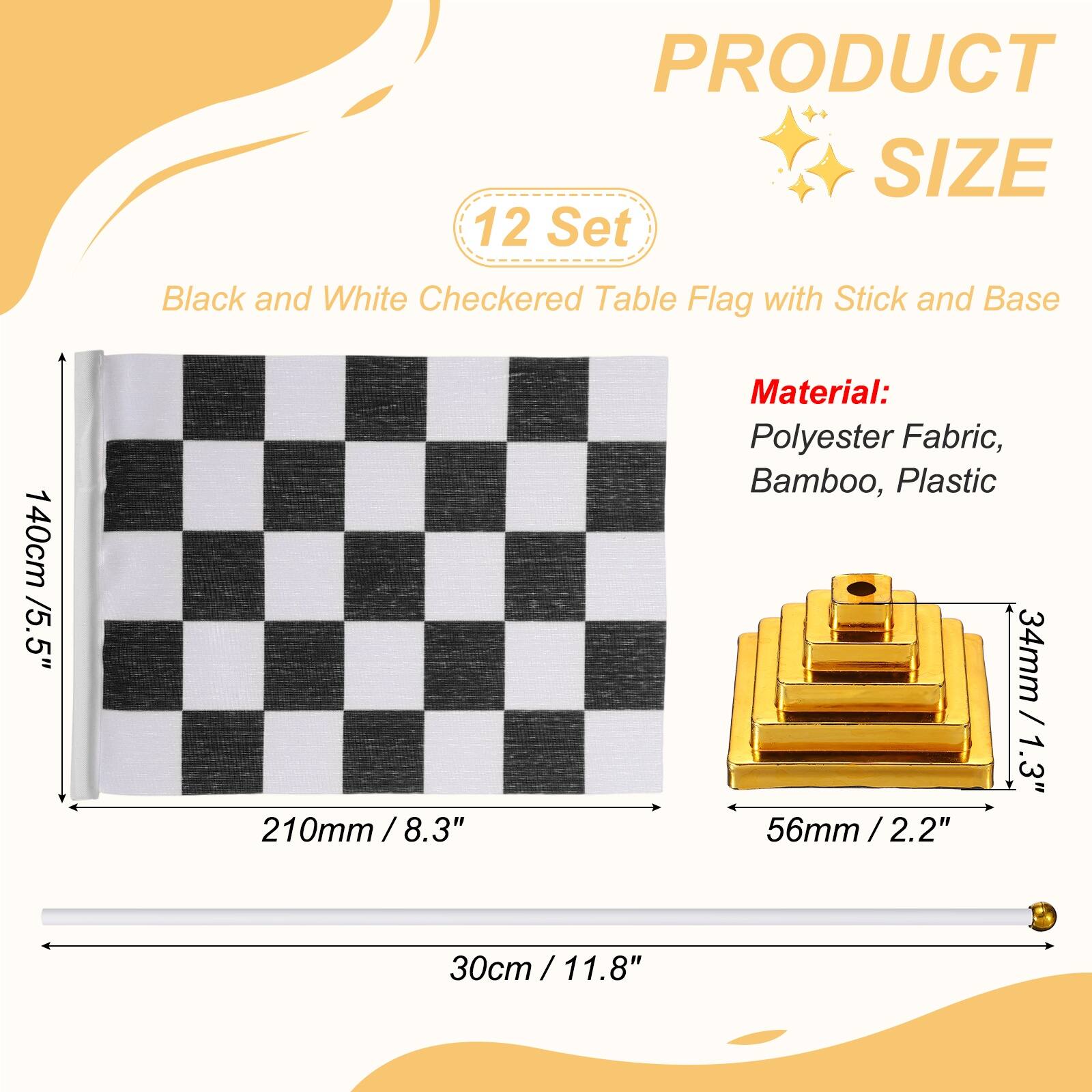 PRODUCT SIZE

12 Set Black and White Checkered Table Flag with Stick and Base

140cm / 5.5"  
210mm / 8.3"  
30cm / 11.8"

Material: Polyester Fabric, Bamboo, Plastic

34mm / 1.3"  
56mm / 2.2"