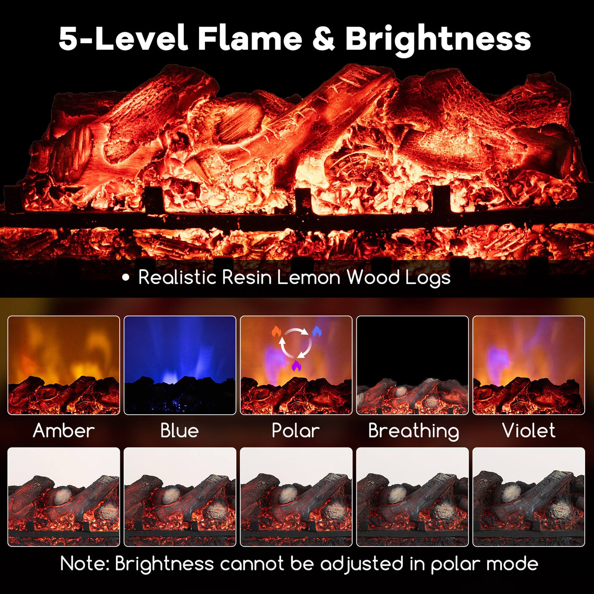 5-Level Flame & Brightness

- Realistic Resin Lemon Wood Logs

Amber  
Blue  
Polar  
Breathing  
Violet  

Note: Brightness cannot be adjusted in polar mode