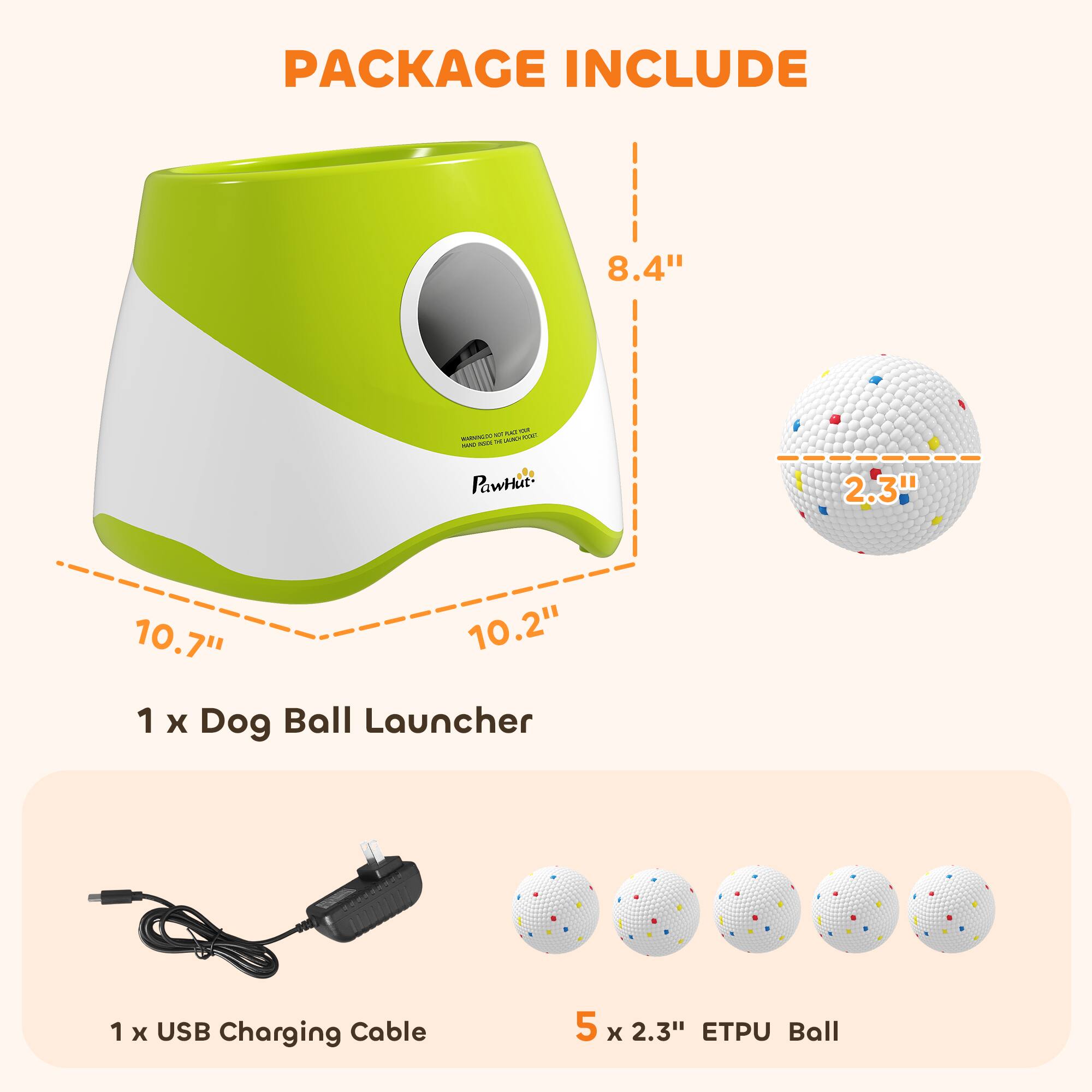 PACKAGE INCLUDE

8.4"  
10.7" 10.2"  
1 x Dog Ball Launcher  
1 x USB Charging Cable  
5 x 2.3" ETPU Ball