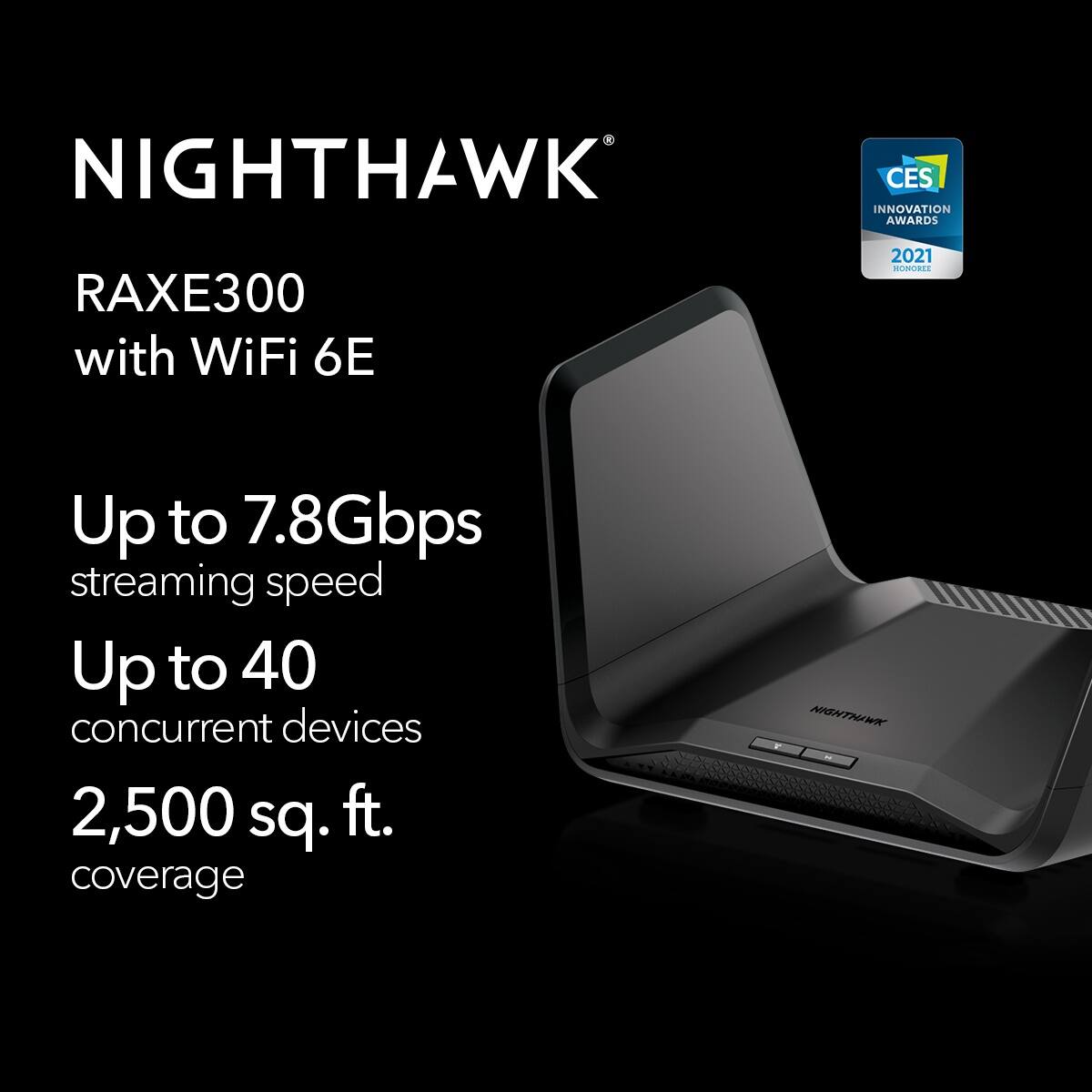 NIGHTHAWK CES INNOVATION AWARDS RAXE300 with WiFi 6E 2021 HOMODEE Up to 7.8Gbps streaming speed Up to 40 concurrent devices 2,500 sq. ft. coverage