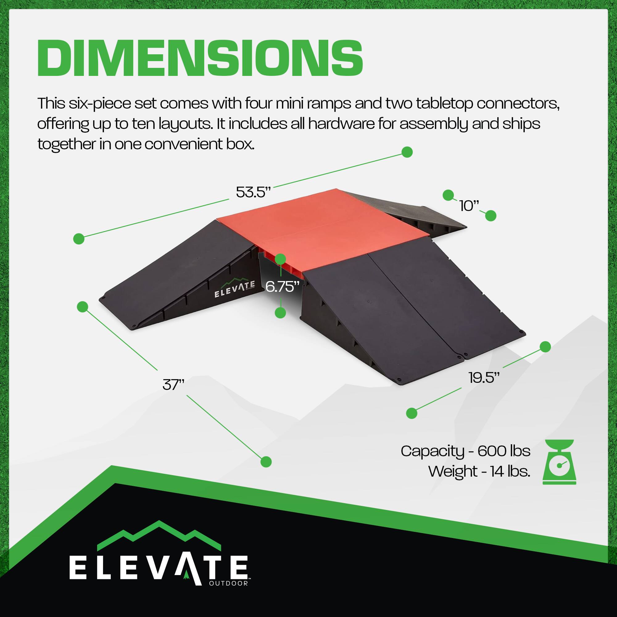 DIMENSIONS  
This six-piece set comes with four mini ramps and two tabletop connectors, offering up to ten layouts. It includes all hardware for assembly and ships together in one convenient box.  

53.5"  
10"  
ELEVATE 6.75"  
37"  
19.5"  
Capacity - 600 lbs  
Weight - 14 lbs.  

ELEVATE OUTDOOR