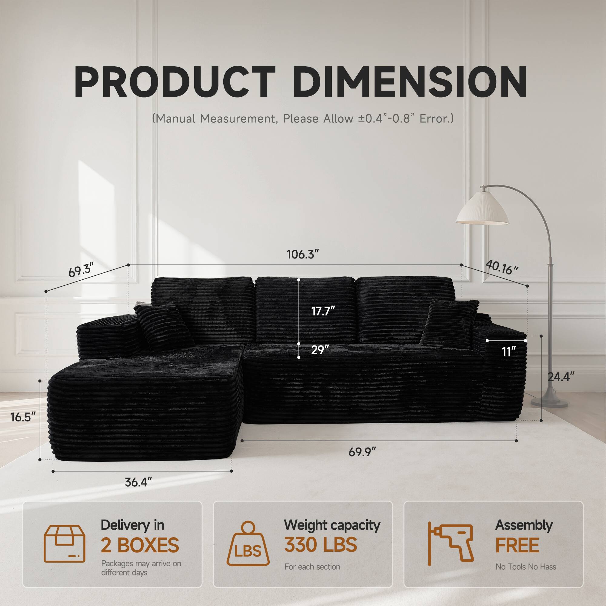 PRODUCT DIMENSION  
(Manual Measurement, Please Allow ±0.4"-0.8" Error.)

69.3"  
106.3"  
40.16"  
17.7"  
29"  
11"  
24.4"  
16.5"  
69.9"  
36.4"

Delivery in 2 BOXES  
Packages may arrive on different days

Weight capacity 330 LBS  
For each section

Assembly FREE  
No Tools No Hassle