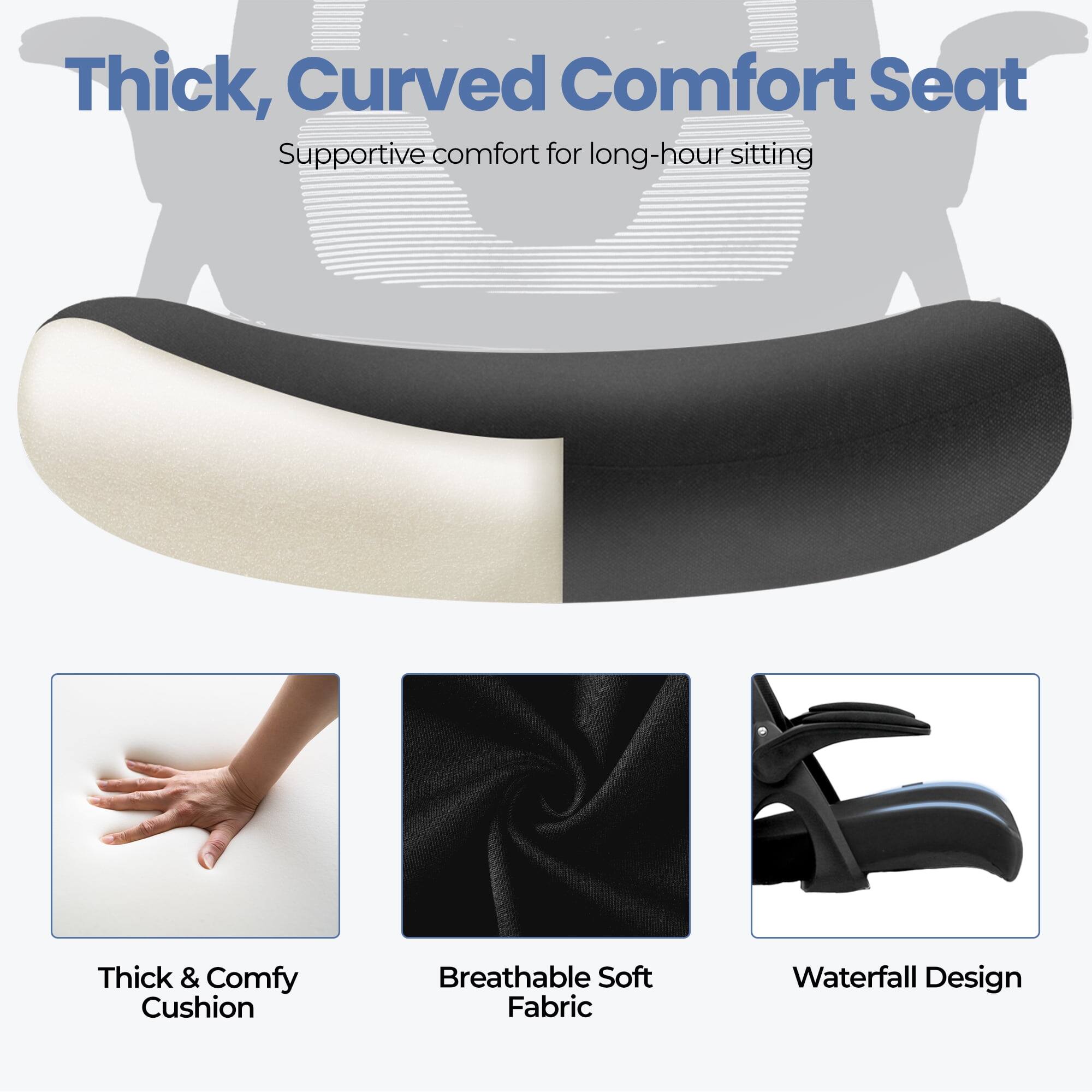 Thick, Curved Comfort Seat  
Supportive comfort for long-hour sitting  

- Thick & Comfy Cushion  
- Breathable Soft Fabric  
- Waterfall Design