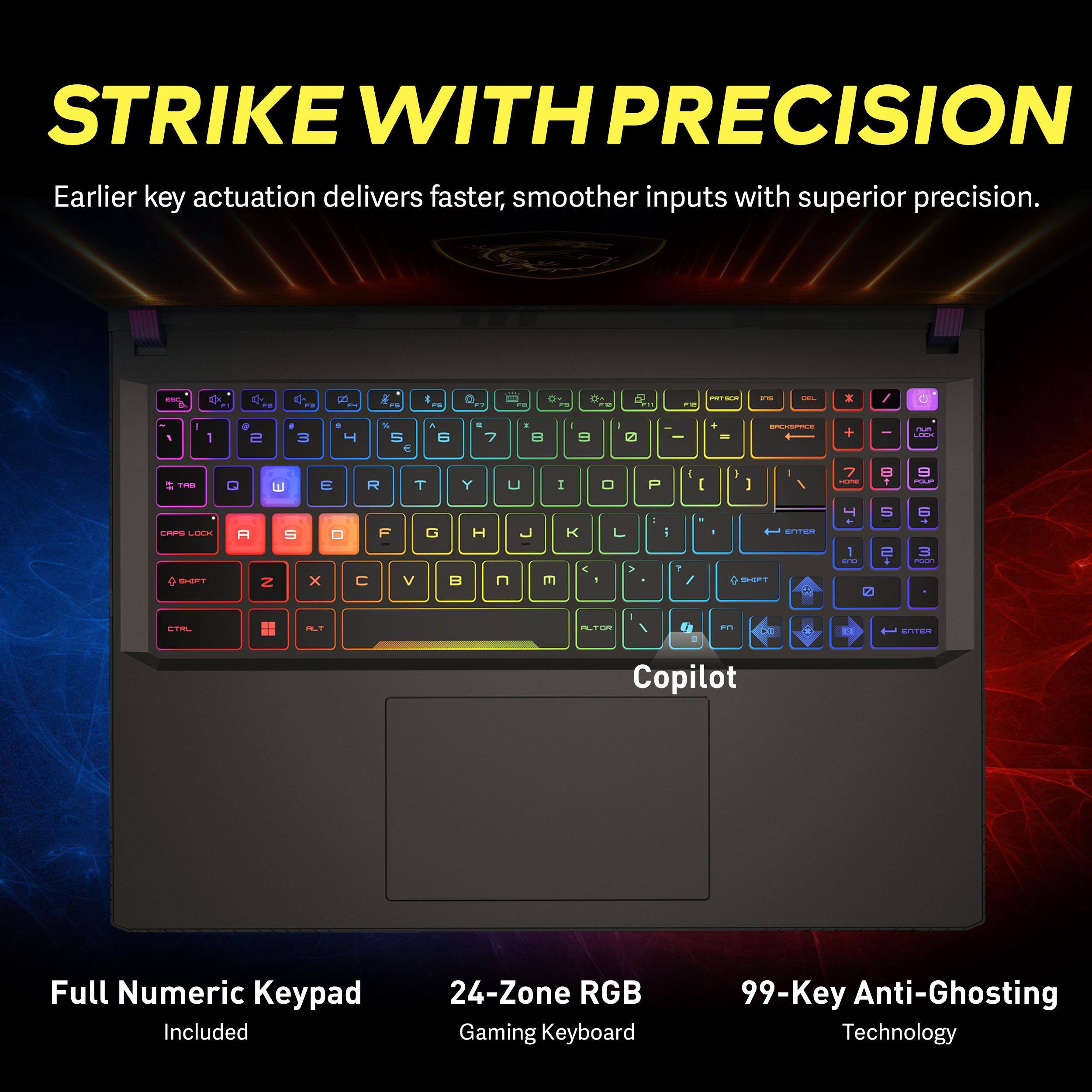 STRIKE WITH PRECISION  
Earlier key actuation delivers faster, smoother inputs with superior precision.  

Full Numeric Keypad Included  
24-Zone RGB Gaming Keyboard  
99-Key Anti-Ghosting Technology