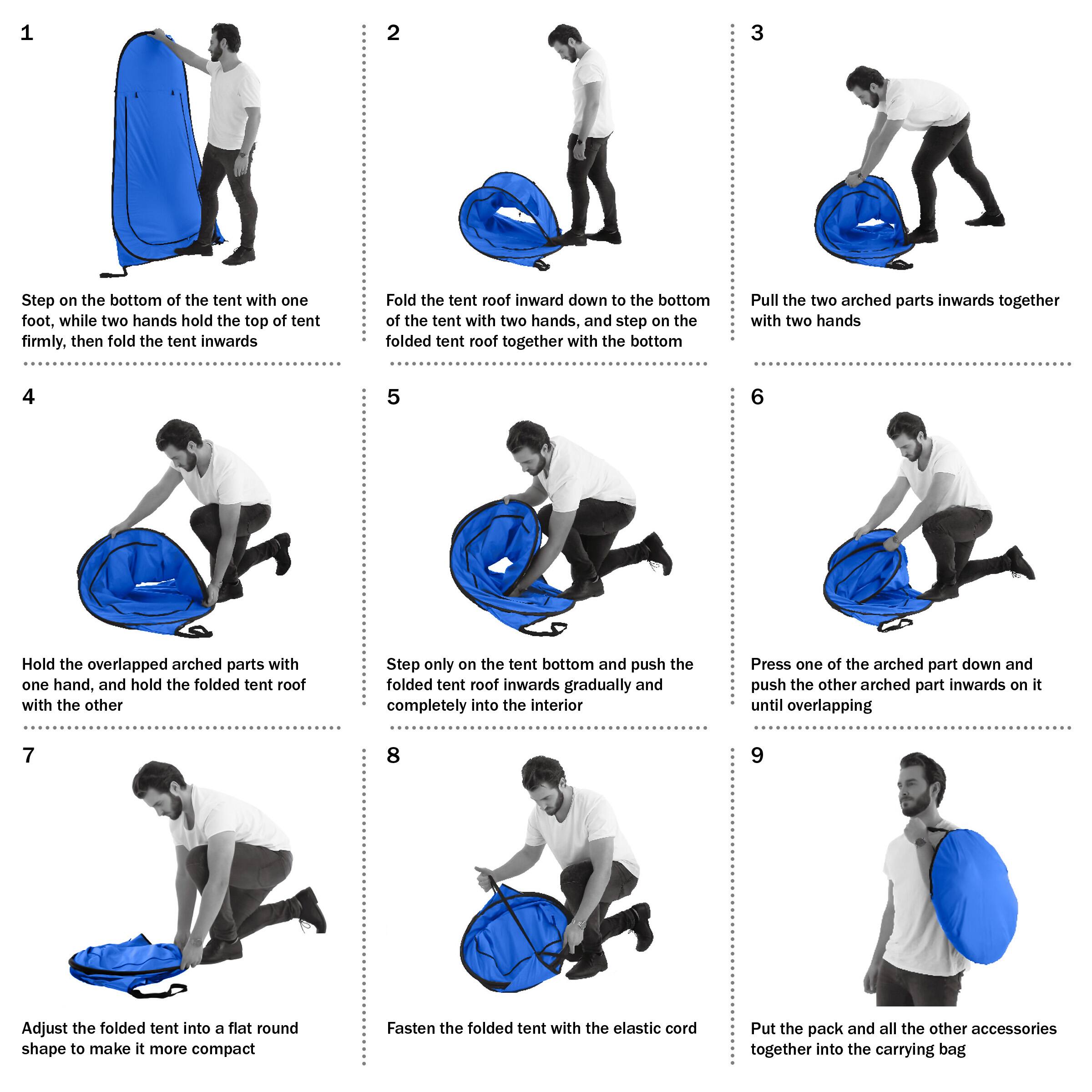 1. Step on the bottom of the tent with one foot, while two hands hold the top of tent firmly, then fold the tent inwards.
2. Fold the tent roof inward down to the bottom of the tent with two hands, and step on the folded tent roof together with the bottom.
3. Pull the two arched parts inwards together with two hands.
4. Hold the overlapped arched parts with one hand, and hold the folded tent roof with the other.
5. Step only on the tent bottom and push the folded tent roof inwards gradually and completely into the interior.
6. Press one of the arched part down and push the other arched part inwards on it until overlapping.
7. Adjust the folded tent into a flat round shape to make it more compact.
8. Fasten the folded tent with the elastic cord.
9. Put the pack and all the other accessories together into the carrying bag.