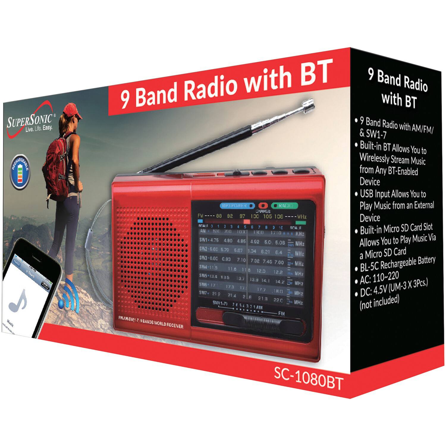 **SUPERSONIC**  
Live. Life. Easy.

**9 Band Radio with BT**

- 9 Band Radio with AM/FM/ & SW1-7
- Built-in BT Allows You to Wirelessly Stream Music from Any BT-Enabled Device
- USB Input Allows You to Play Music from an External Device
- Built-in Micro SD Card Slot Allows You to Play Music Via a Micro SD Card
- BL-5C Rechargeable Battery
- AC: 110-220V
- DC: 4.5V (UM-3 X 3Pcs.) (not included)

**SC-1080BT**

**9 Band Radio with BT**

- 9 Band Radio with AM/FM/ & SW1-7
- Built-in BT Allows You to Wirelessly Stream Music from Any BT-Enabled Device
- USB Input Allows You to Play Music from an External Device
- Built-in Micro SD Card Slot Allows You to Play Music Via a Micro SD Card
- BL-5C Rechargeable Battery
- AC: 110-220V
- DC: 4.5V (UM-3 X 3Pcs.) (not included)