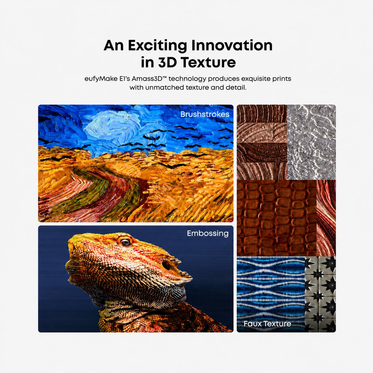 An Exciting Innovation in 3D Texture

eufyMake El's Amass3D™ technology produces exquisite prints with unmatched texture and detail.

Brushstrokes
Embossing
Faux Texture