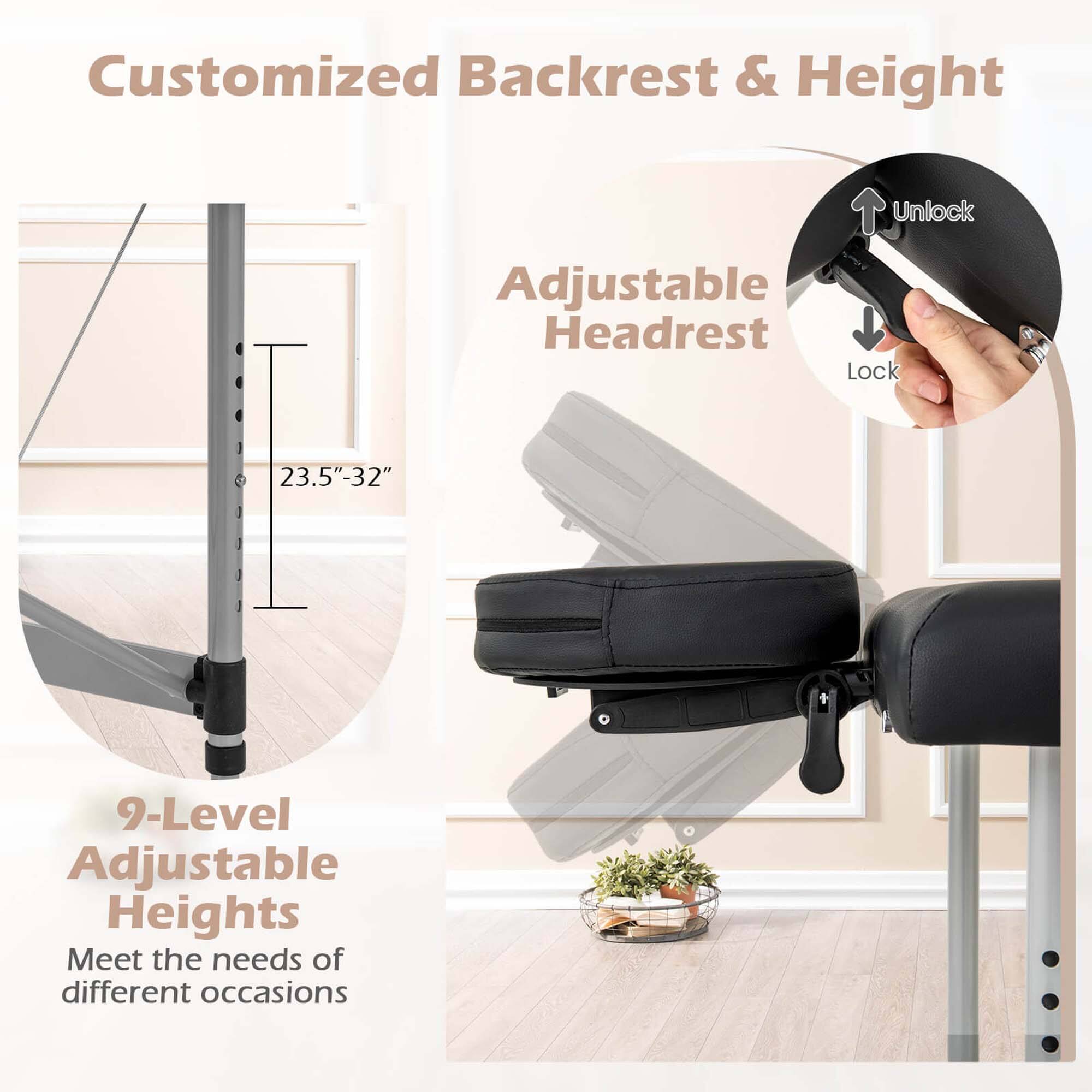 Customized Backrest & Height

Adjustable Headrest

Unlock

Lock

23.5"-32"

9-Level Adjustable Heights

Meet the needs of different occasions