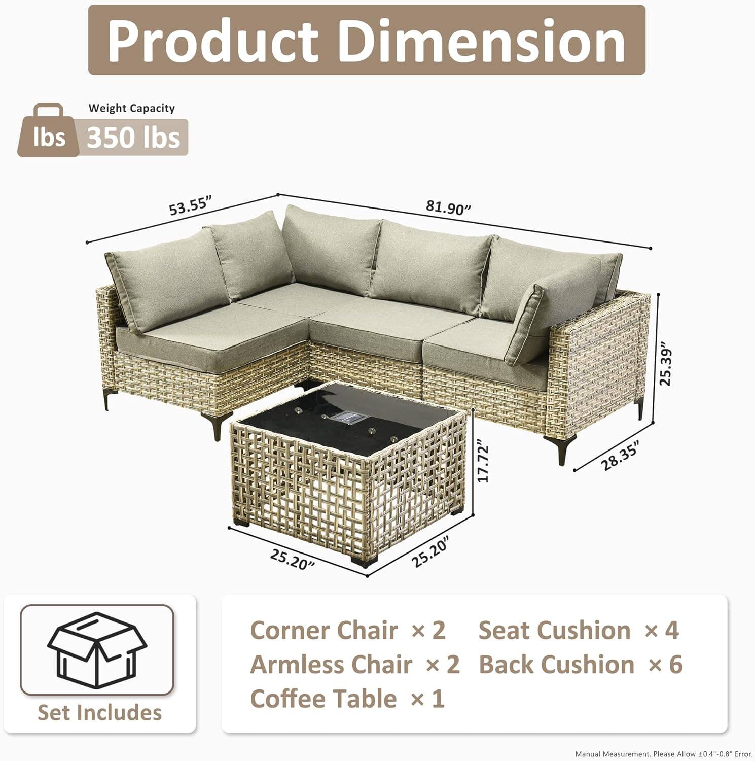 **Product Dimension**

- Weight Capacity: 350 lbs

- Dimensions:
  - Length: 81.90"
  - Width: 53.55"
  - Height: 35.9"
  - Armless Chair Width: 28.35"
  - Coffee Table Dimensions: 25.20" x 25.20" x 17.72"

**Set Includes:**
- Corner Chair x 2
- Armless Chair x 2
- Seat Cushion x 4
- Back Cushion x 6
- Coffee Table x 1

*Manual Measurement, Please Allow ±0.4"-0.8" Error*