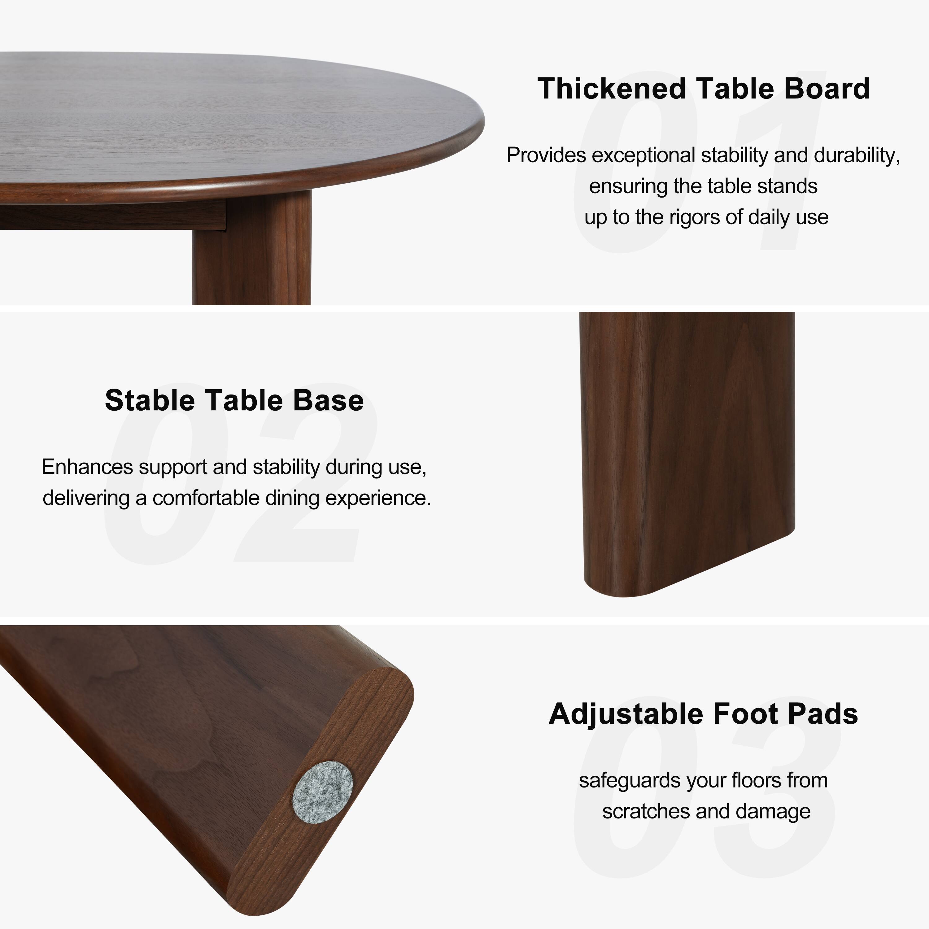 Thickened Table Board  
Provides exceptional stability and durability, ensuring the table stands up to the rigors of daily use.

Stable Table Base  
Enhances support and stability during use, delivering a comfortable dining experience.

Adjustable Foot Pads  
Safeguards your floors from scratches and damage.