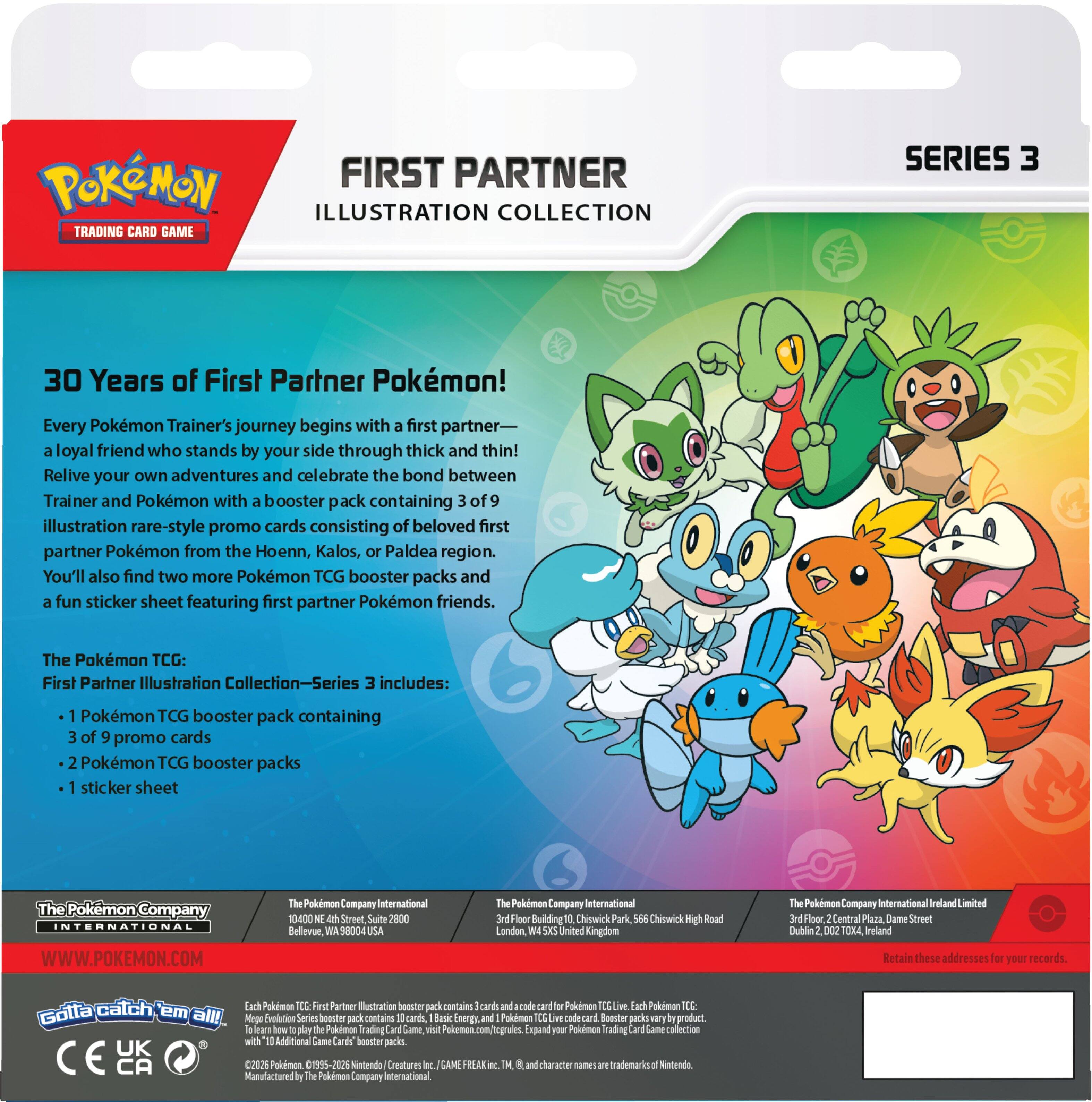 POKEMON FIRST PARTNER ILLUSTRATION COLLECTION TRADING CARD GAME SERIES 3

30 Years of First Partner Pokémon! Every Pokémon Trainer's journey begins with a first partner—a loyal friend who stands by your side through thick and thin! Relive your own adventures and celebrate the bond between Trainer and Pokémon with a booster pack containing 3 of 9 illustration rare-style promo cards consisting of beloved first partner Pokémon from the Hoenn, Kalos, or Paldea region. You'll also find two more Pokémon TCG booster packs and a fun sticker sheet featuring first partner Pokémon friends.

The Pokémon TCG: First Partner Illustration Collection—Series 3 includes:
- 1 Pokémon TCG booster pack containing 3 of 9 promo cards
- 2 Pokémon TCG booster packs
- 1 sticker sheet

The Pokémon Company International
WWW.POKEMON.COM

The Pokémon Company International
1040 N. 4th Street, Suite 2800
Bellevue, WA 98004-1000 USA

The Pokémon Company International
10th Floor, 2 Cent Plaza, Dame Street
3rd Floor, 2 Cent Plaza, Dame Street
Dublin 2, D0