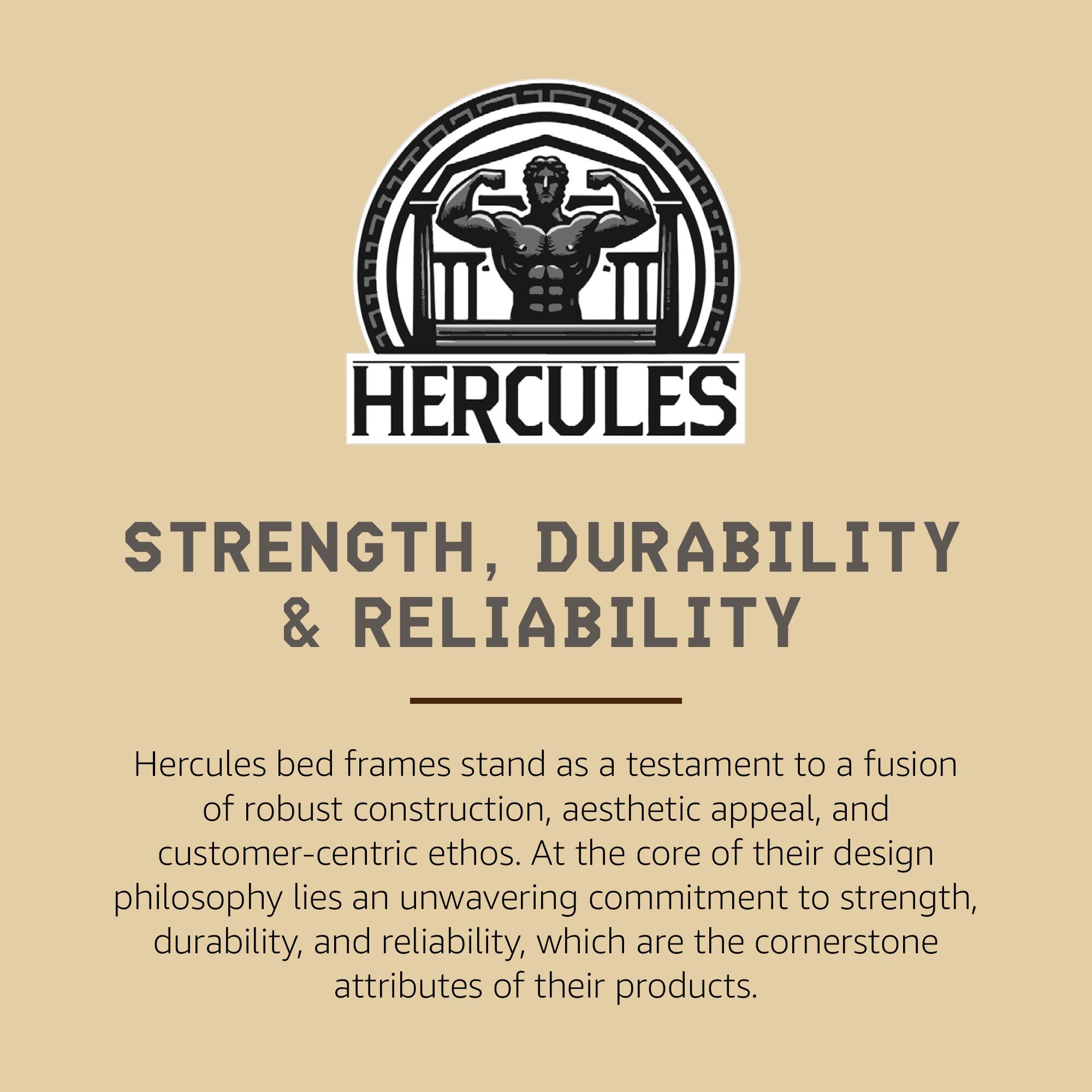 **HERCULES**

**STRENGTH, DURABILITY & RELIABILITY**

Hercules bed frames stand as a testament to a fusion of robust construction, aesthetic appeal, and customer-centric ethos. At the core of their design philosophy lies an unwavering commitment to strength, durability, and reliability, which are the cornerstone attributes of their products.