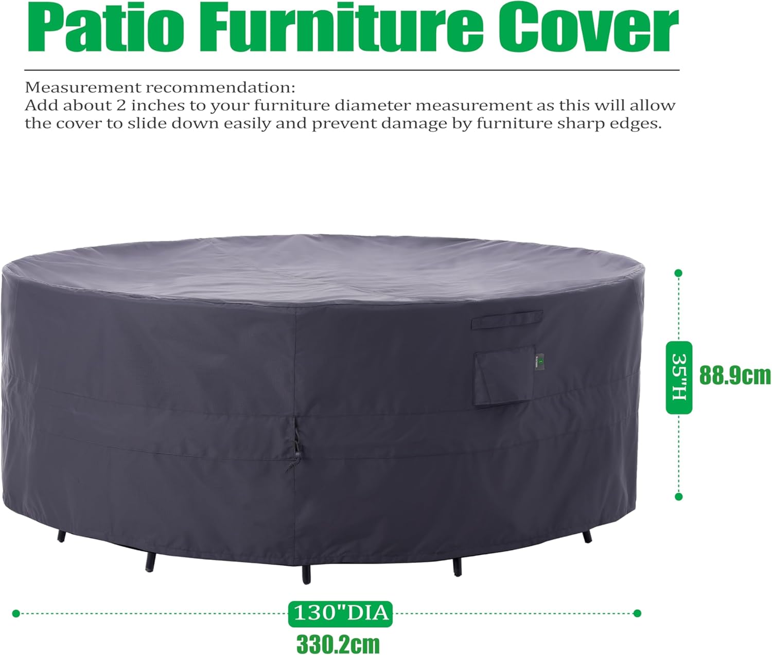 Patio Furniture Cover

Measurement recommendation:
Add about 2 inches to your furniture diameter measurement as this will allow the cover to slide down easily and prevent damage by furniture sharp edges.

35"H 88.9cm  
130"DIA 330.2cm