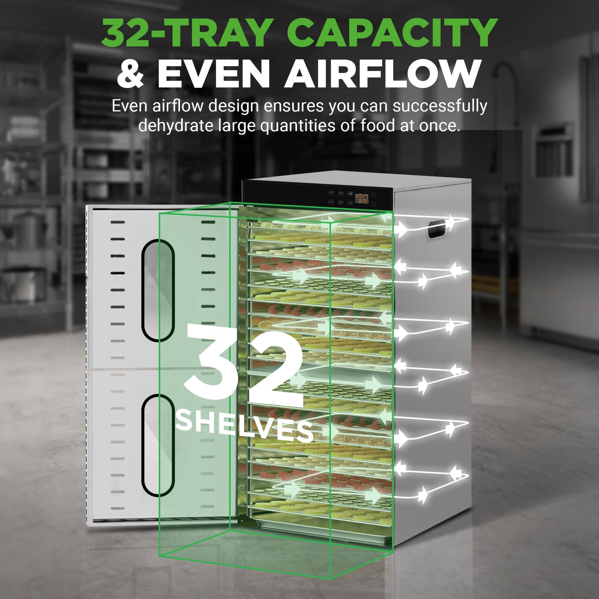 32-TRAY CAPACITY & EVEN AIRFLOW  
Even airflow design ensures you can successfully dehydrate large quantities of food at once.  
32 SHELVES