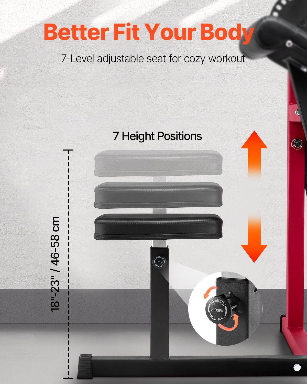 Better Fit Your Body

7-Level adjustable seat for cozy workout

7 Height Positions

18"-23" / 46-58 cm

A0 LOOBEN T0 ADJUST LOOSEN THEN PULL