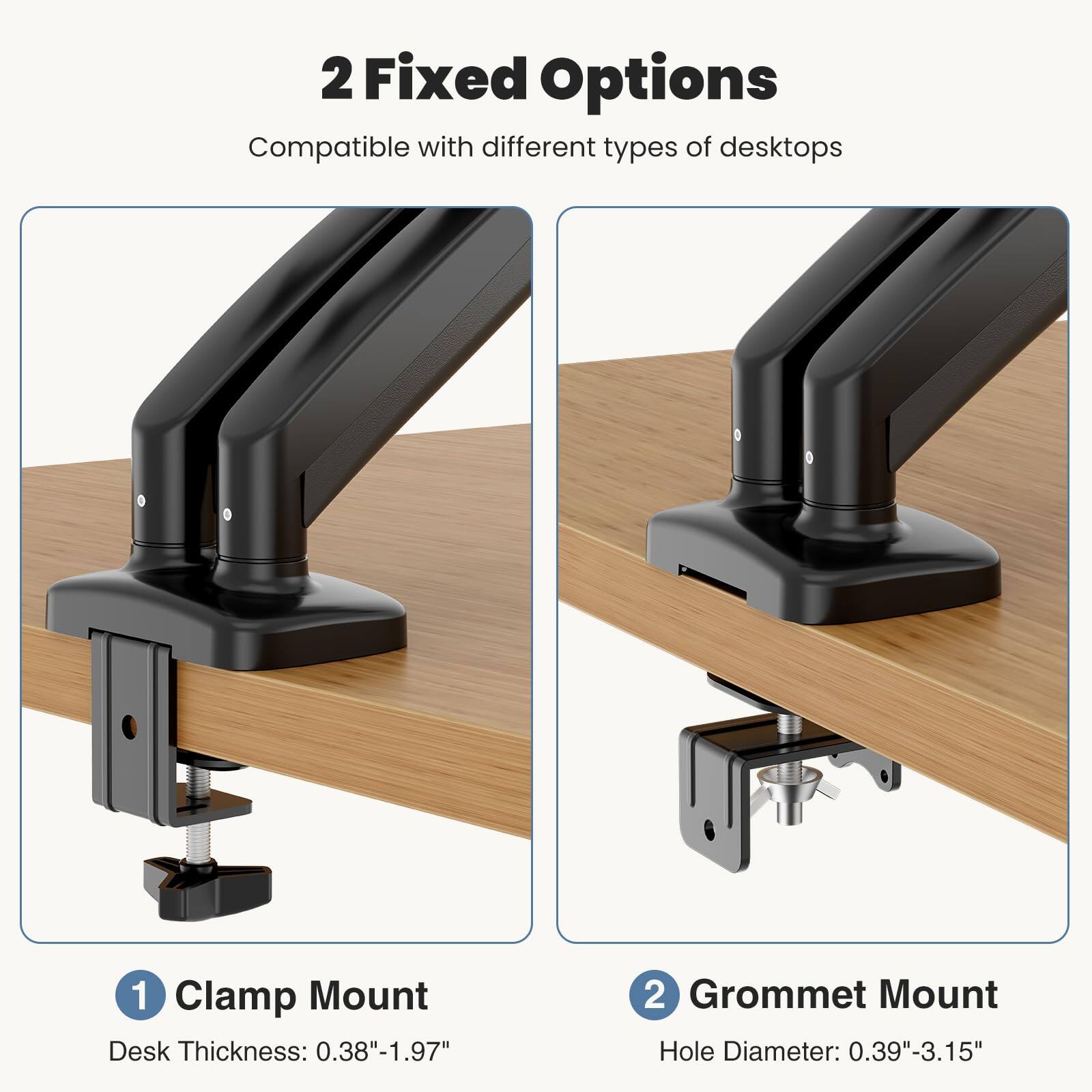 2 Fixed Options  
Compatible with different types of desktops  

1 Clamp Mount  
Desk Thickness: 0.38"-1.97"  

2 Grommet Mount  
Hole Diameter: 0.39"-3.15"