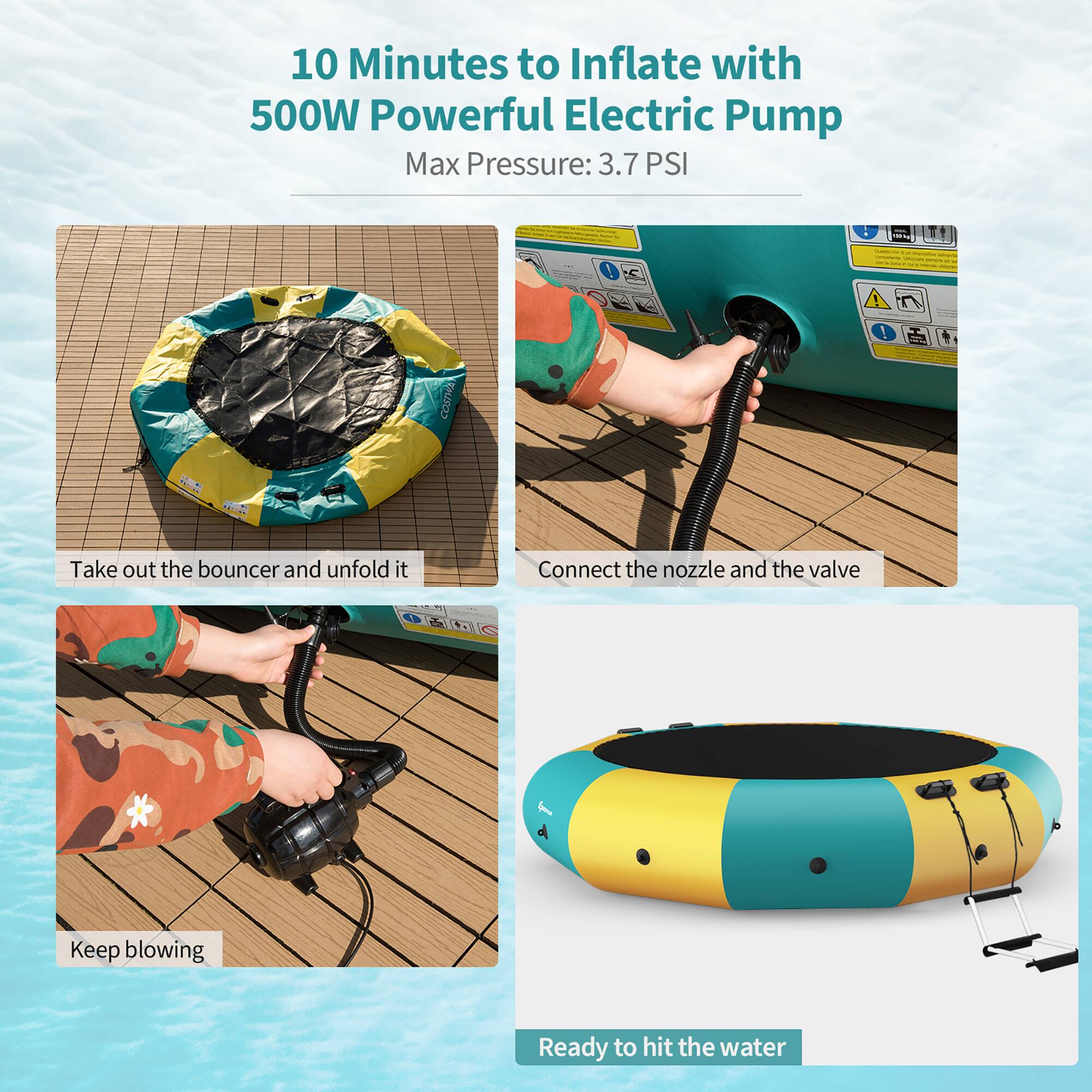 10 Minutes to Inflate with 500W Powerful Electric Pump  
Max Pressure: 3.7 PSI  

- Take out the bouncer and unfold it  
- Connect the nozzle and the valve  
- Keep blowing  
- Ready to hit the water