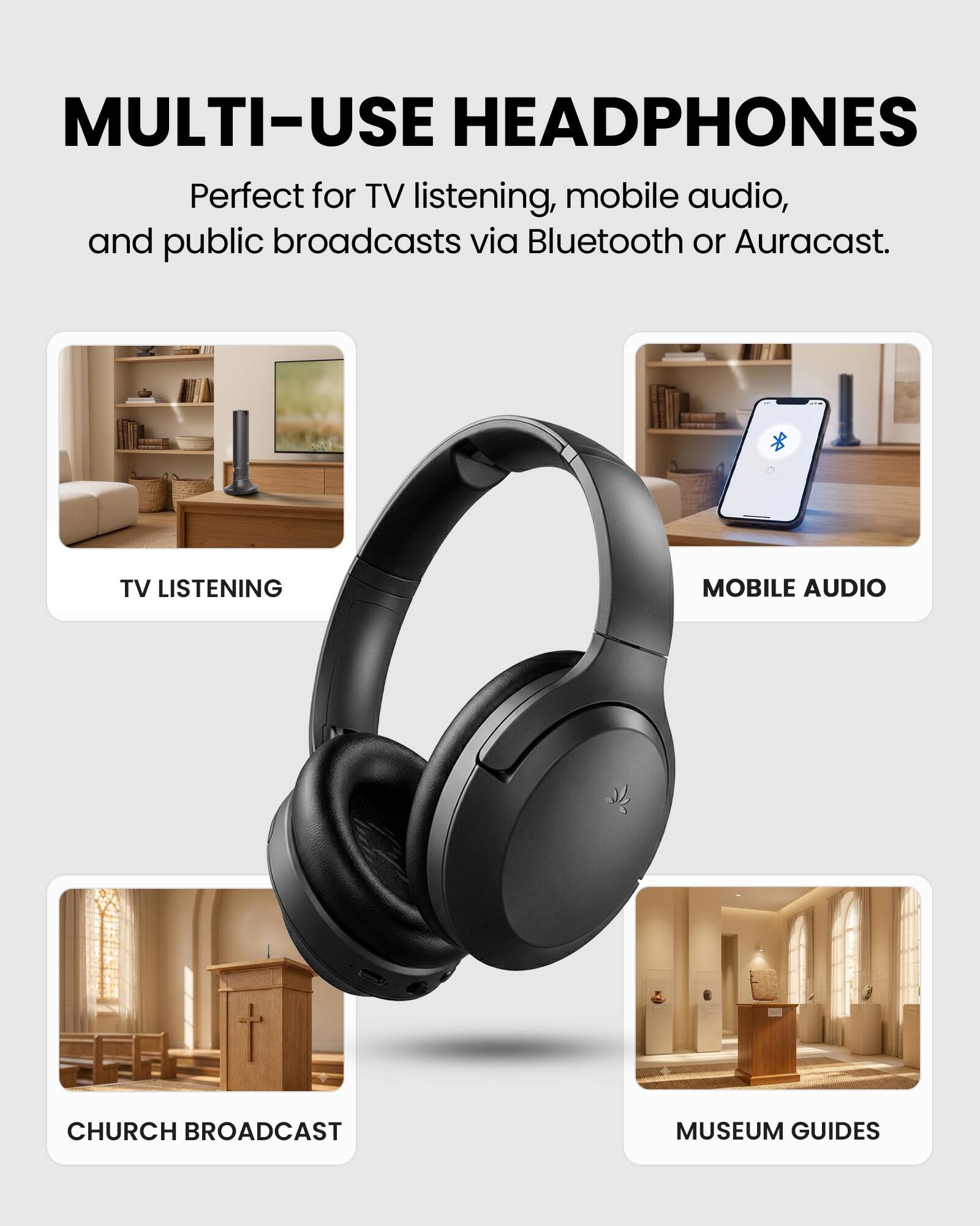 MULTI-USE HEADPHONES

Perfect for TV listening, mobile audio, and public broadcasts via Bluetooth or Auracast.

TV LISTENING

MOBILE AUDIO

CHURCH BROADCAST

MUSEUM GUIDES