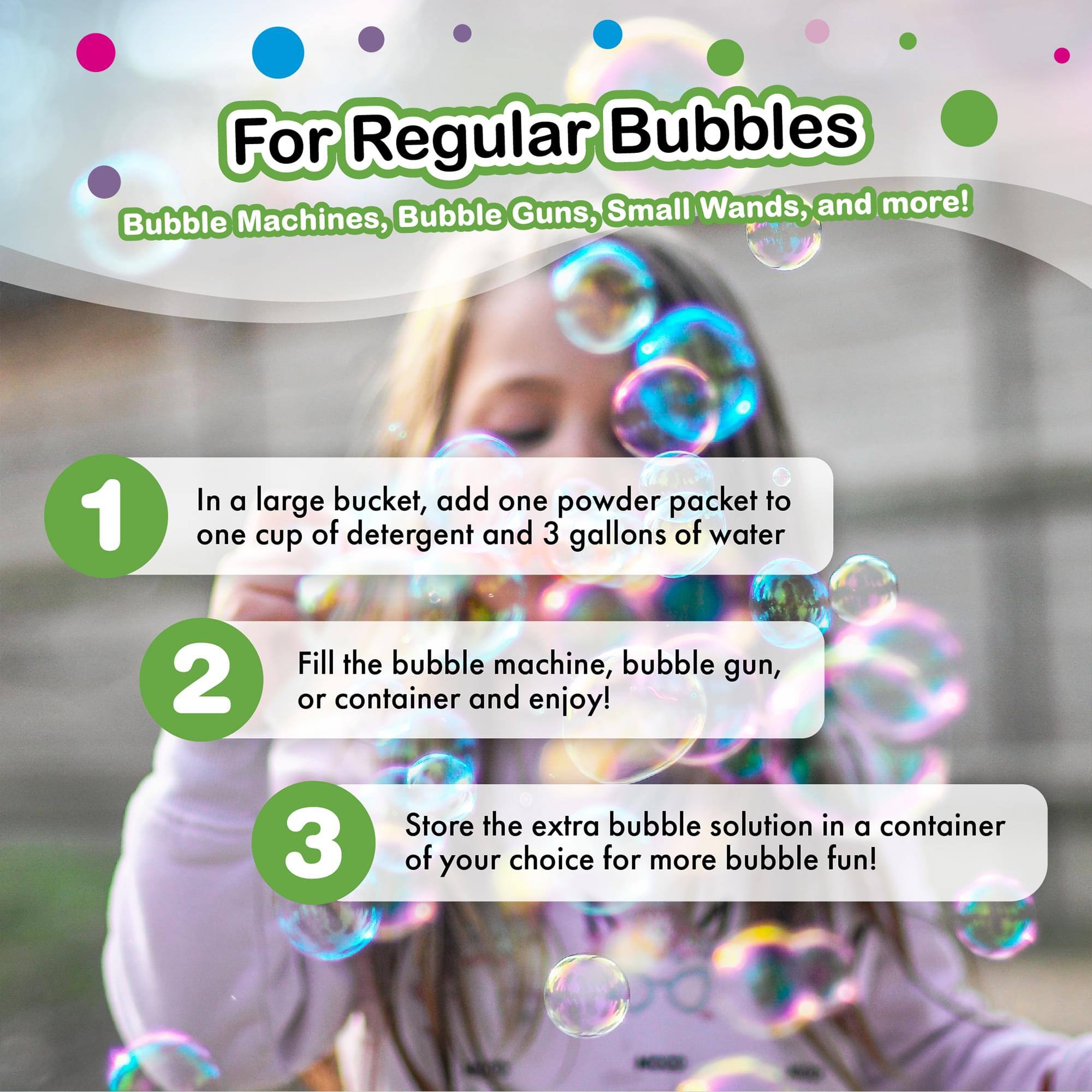 For Regular Bubbles  
Bubble Machines, Bubble Guns, Small Wands, and more!  

1. In a large bucket, add one powder packet to one cup of detergent and 3 gallons of water  
2. Fill the bubble machine, bubble gun, or container and enjoy!  
3. Store the extra bubble solution in a container of your choice for more bubble fun!
