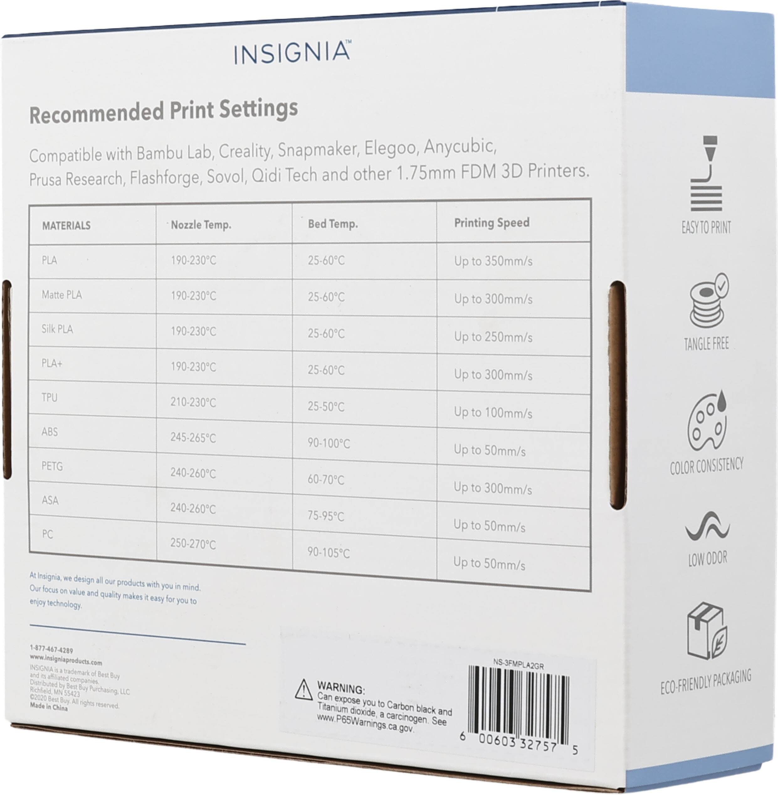 INSIGNIA Recommended Print Settings Compatible with Bambu Lab, Creality, Snapmaker, Elegoo, Anycubic, Sovol, Qidi Tech and other 1.75mm FDM 3D Printers. Prusa Research, Flashforge, MATERIALS Nozzle Temp. Bed Temp. Printing Speed EASY TO PRINT PLA 190-230C 25-60C Up to 350mm/s Matte PLA 190-230C 25-60C Up to 300mm/s Silk PLA 190-230C PLA+ 190-230C TPU 210-230C ABS 245-265C PETG 240-260C ASA 240-260C PC 250-270C At Insignia we design all our products with you in mind. Our focus on value and quality makes it easy for you to enjoy technology. TANGLE FREE COLOR CONSISTENCY LOW ODOR 1-877-467-4209 www.Insigniaproduct