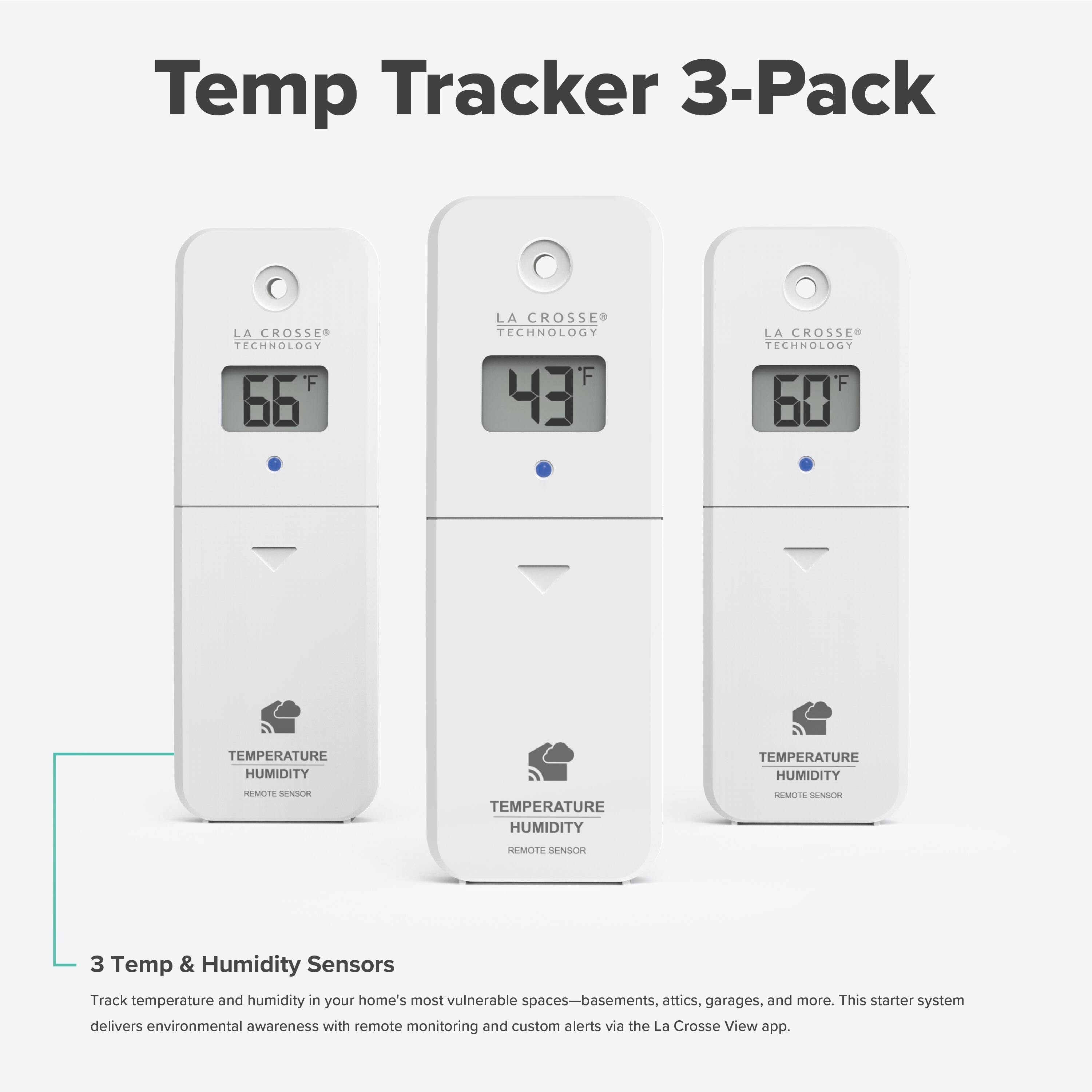 Temp Tracker 3-Pack  
LA CROSSE TECHNOLOGY  
TEMPERATURE HUMIDITY  
REMOTE SENSOR  

3 Temp & Humidity Sensors  
Track temperature and humidity in your home's most vulnerable spaces—basements, attics, garages, and more. This starter system delivers environmental awareness with remote monitoring and custom alerts via the La Crosse View app.