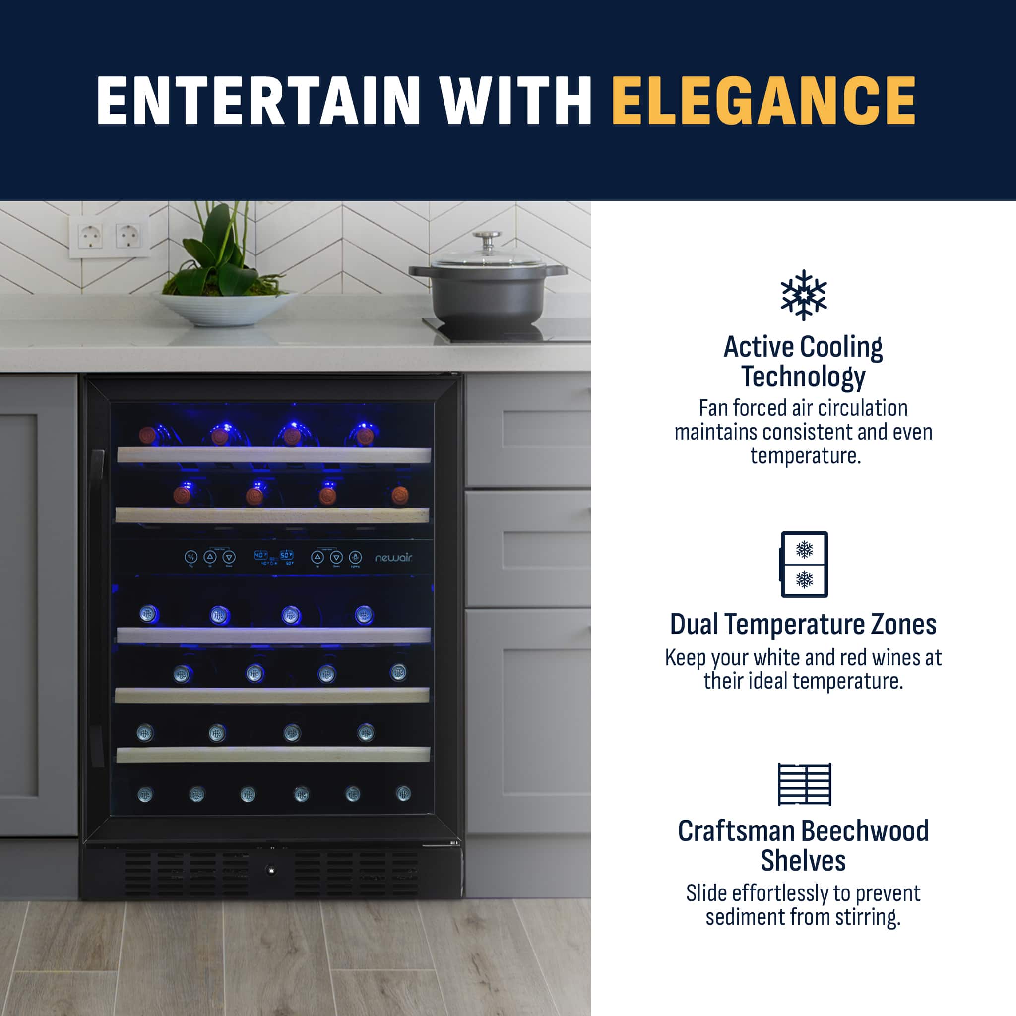 ENTERTAIN WITH ELEGANCE Active Cooling Technology Fan forced air circulation maintains consistent and even temperature. Dual Temperature Zones Keep your white and red wines at their ideal temperature. Craftsman Beechwood Shelves Slide effortlessly to prevent sediment from stirring.