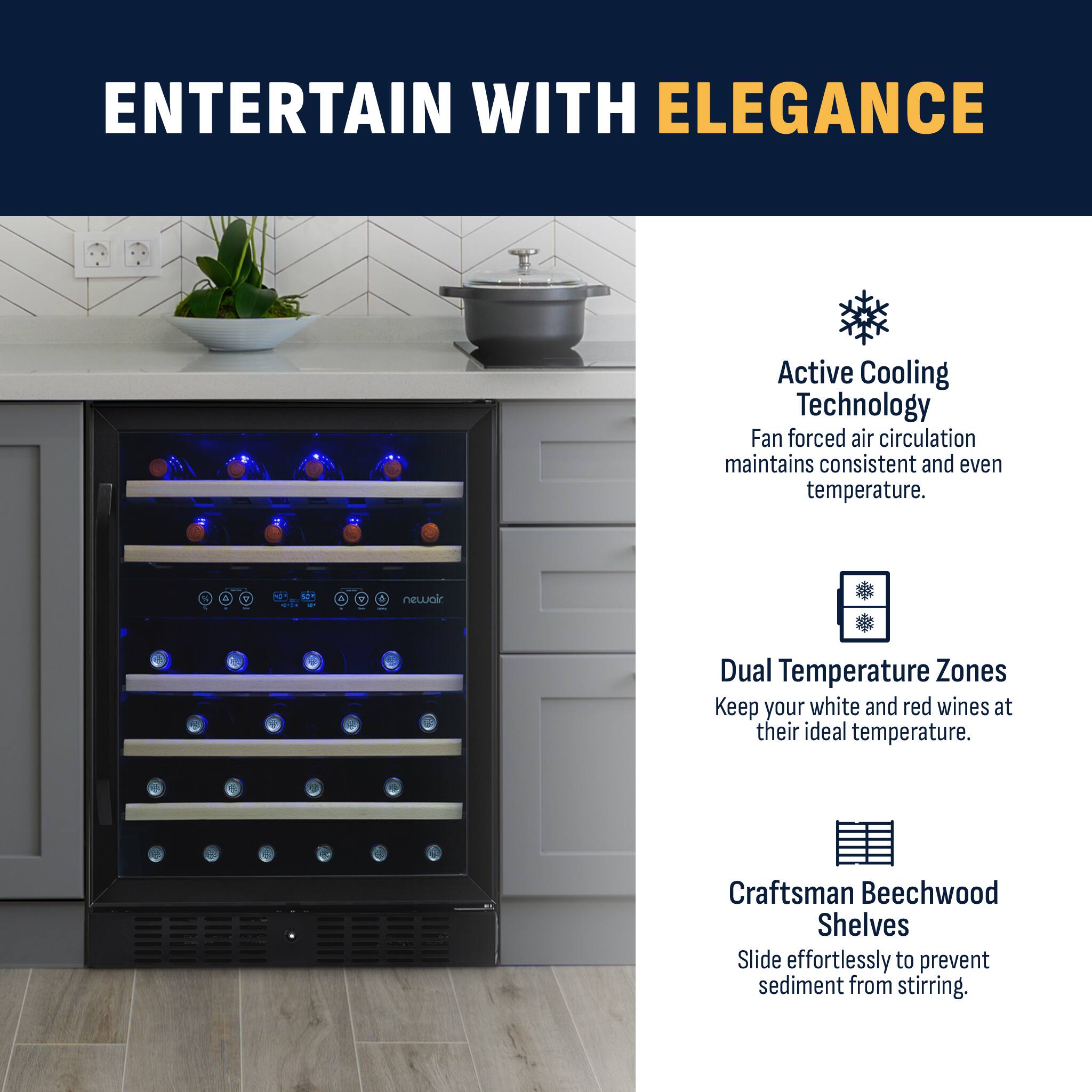 ENTERTAIN WITH ELEGANCE Active Cooling Technology Fan forced air circulation maintains consistent and even temperature. Dual Temperature Zones Keep your white and red wines at their ideal temperature. Craftsman Beechwood Shelves Slide effortlessly to prevent sediment from stirring.
