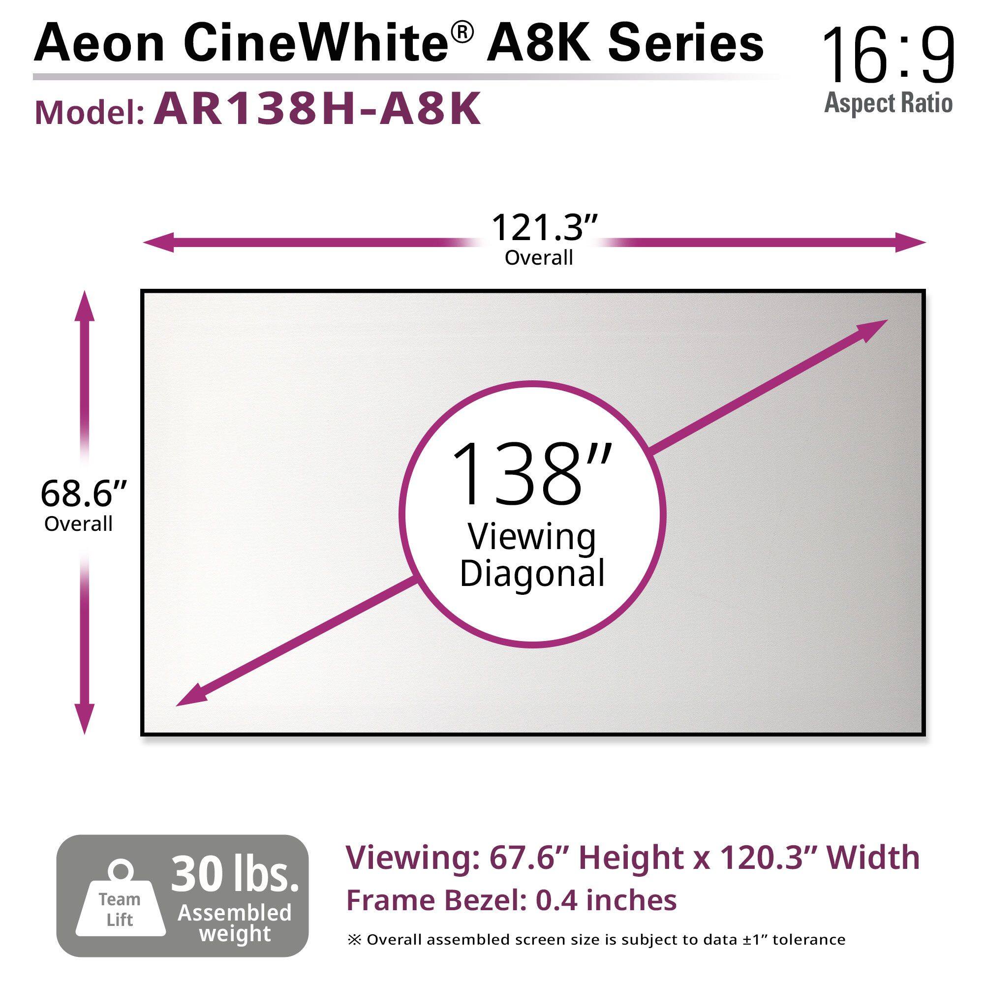 Aeon CineWhite® A8K Series  
Model: AR138H-A8K  
Aspect Ratio: 16:9  

121.3" Overall  
68.6" Overall  
138" Viewing Diagonal  

Viewing: 67.6" Height x 120.3" Width  
Frame Bezel: 0.4 inches  

30 lbs. Team Lift Assembled weight  

*Overall assembled screen size is subject to data ±1" tolerance