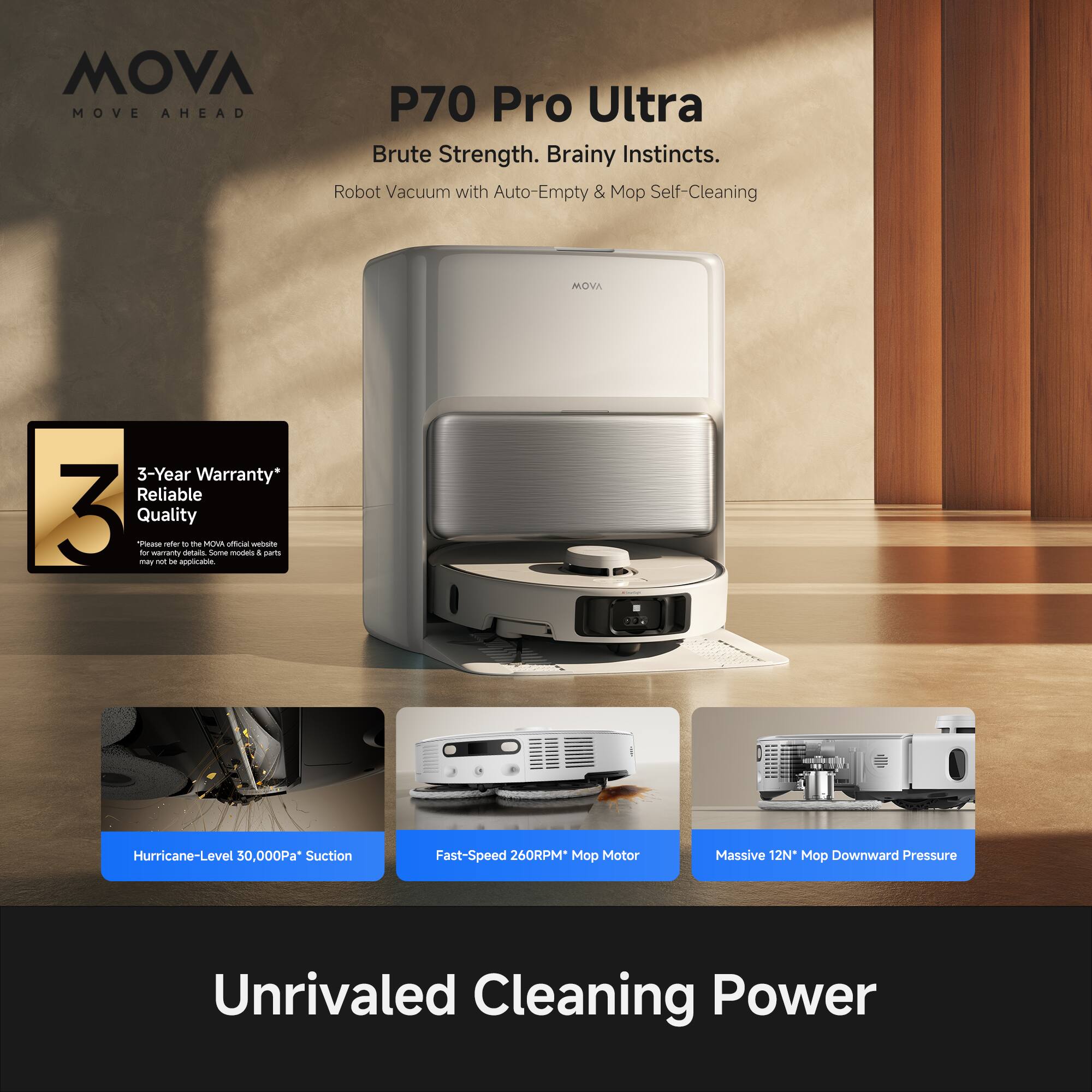 MOVA MOVE AHEAD P70 Pro Ultra  
Brute Strength. Brainy Instincts.  
Robot Vacuum with Auto-Empty & Mop Self-Cleaning  

MOVA 3-Year Warranty*  
Reliable Quality  

Hurricane-Level 30,000Pa Suction  
Fast-Speed 260RPM* Mop Motor  
Massive 12N* Mop Downward Pressure  

Unrivaled Cleaning Power