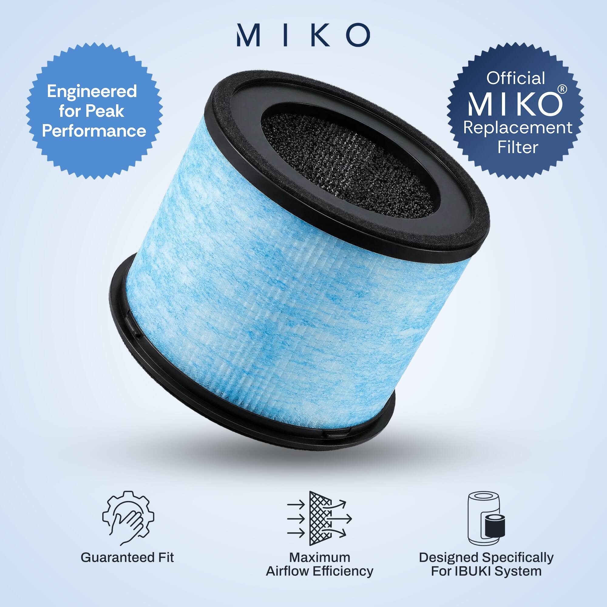 MIKO  
Engineered for Peak Performance  
Official MIKO Replacement Filter  
Guaranteed Fit  
Maximum Airflow Efficiency  
Designed Specifically for IBUKI System