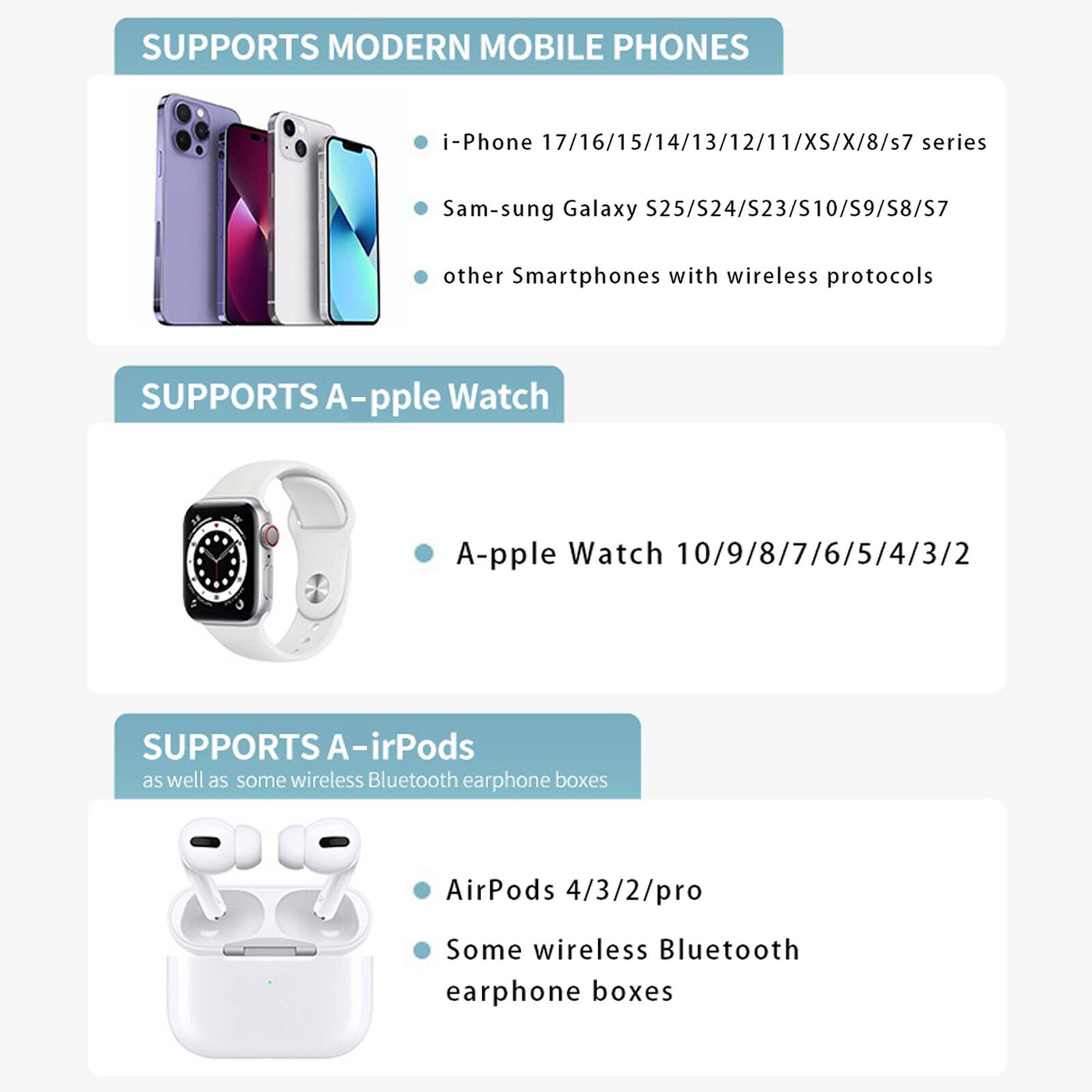SUPPORTS MODERN MOBILE PHONES  
- i-Phone 17/16/15/14/13/12/11/XS/X/8/s7 series  
- Sam-sung Galaxy S25/S24/S23/S10/S9/S8/S7  
- other Smartphones with wireless protocols  

SUPPORTS A-pple Watch  
- A-pple Watch 10/9/8/7/6/5/4/3/2  

SUPPORTS A-irPods  
- AirPods 4/3/2/pro  
- Some wireless Bluetooth earphone boxes