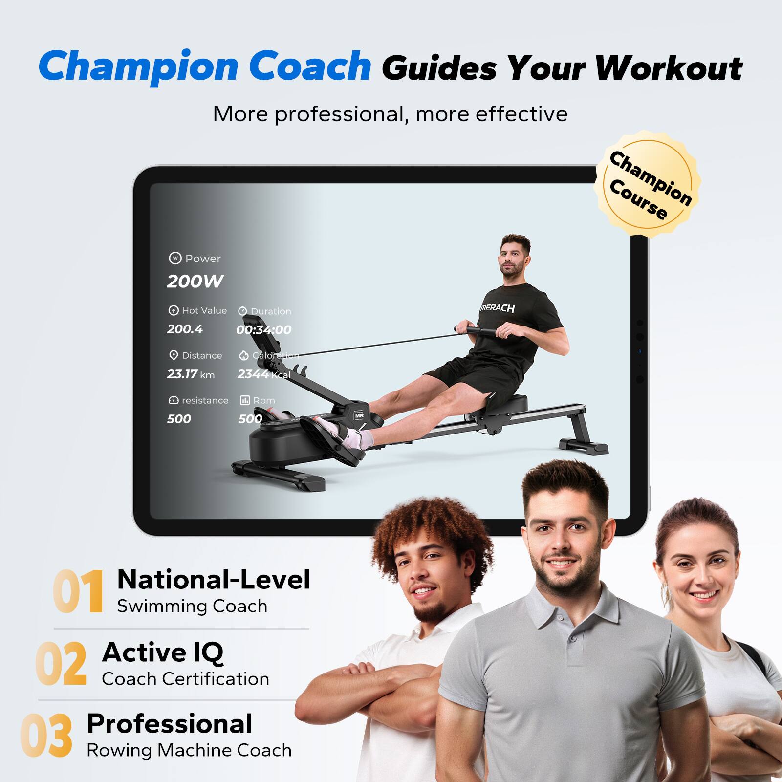 Champion Coach Guides Your Workout  
More professional, more effective  

Champion Course Power 200W  
Hot Value: 200.4  
Duration: 00:34:00  
Distance: 23.17 km  
Calories: 2344 kcal  
Resistance: 500  
Rpm: 500  

01 National-Level Swimming Coach  
02 Active IQ Coach Certification  
03 Professional Rowing Machine Coach